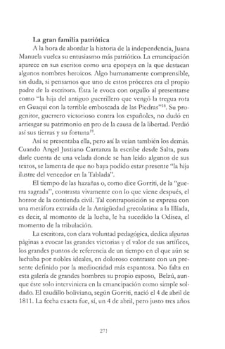 La gran familia patriótica
A la hora de abordar la historia de la independencia,Juana
Manuela vuelca su entusiasmo más patriótico. La emancipación
aparece en sus escritos como una epopeya en la que destacan
algunos nombres heroicos. Algo humanamente comprensible,
sin duda, si pensamos que uno de estos proceres era el propio
padre de la escritora. Esta le evoca con orgullo al presentarse
como “la hija del antiguo guerrillero que vengó la tregua rota
en Guaqui con la terrible emboscada de las Piedras”18. Su pro­
genitor, guerrero victorioso contra los españoles, no dudó en
arriesgar su patrimonio en pro de la causa de la libertad. Perdió
así sus tierras y su fortuna19.
Así se presentaba ella, pero así la veían también los demás.
Cuando Ángel Justiano Carranza la escribe desde Salta, para
darle cuenta de una velada donde se han leído algunos de sus
textos, se lamenta de que no haya podido estar presente “la hija
ilustre del vencedor en la Tablada”.
El tiempo de las hazañas o, como dice Gorriti, de la “gue­
rra sagrada”, contrasta vivamente con lo que viene después, el
horror de la contienda civil. Tal contraposición se expresa con
una metáfora extraída de la Antigüedad grecolatina: a la Illíada,
es decir, al momento de la lucha, le ha sucedido la Odisea, el
momento de la tribulación.
La escritora, con clara voluntad pedagógica, dedica algunas
páginas a evocar las grandes victorias y el valor de sus artífices,
los grandes puntos de referencia de un tiempo en el que aún se
luchaba por nobles ideales, en doloroso contraste con un pre­
sente definido por la mediocridad más espantosa. No falta en
esta galería de grandes hombres su propio esposo, Belzú, aun­
que éste solo interviniera en la emancipación como simple sol­
dado. El caudillo boliviano, según Gorriti, nació el 4 de abril de
1811. La fecha exacta fue, sí, un 4 de abril, pero justo tres años
271
 