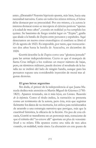 antes. ¿Descuido? Nuestra hipótesis apunta, más bien, hacia una
necesidad narrativa. Como en todos ios relatos míticos, el héroe
debe destacar por su precocidad. Por eso mismo, a la autora le
interesa destacar como se incorpora al ejército patriota “apenas
a la edad de trece años”, cuando en realidad ya ha cumplido los
quince. Su bautismo de fuego tendrá lugar en “Zepite”, grafía
que alude a la batalla de Zepita entre peruanos y españoles. Aquí
detectamos un nuevo error cronológico: el combate se libró el
25 de agosto de 1823. Es imposible, por tanto, que transcurrie­
ran dos años hasta la batalla de Ayacucho, en diciembre de
1824.
Gorriti describe la de Zepita como una “gloriosa jornada”
para las armas independentistas. Cierto es que el marqués de
Santa Cruz infligió a los realistas un mayor número de bajas,
pero, en términos militares, puede decirse el resultado de la ba­
talla no se inclinó del lado de ningún bando, aunque para los
peruanos supuso una considerable inyección de moral tras al­
gunas derrotas.
El gran héroe argentino
Sin duda, el procer de la independencia al que Juana Ma­
nuela dedica más atención es Martín Miguel de Güemes (1785-
1821). Aparece retratado, sin ir más lejos, en Güemes. Recuerdos
de la infancia. Como el título indica, la narración se presenta
como un testimonio de la autora, pero ésta, más que registrar
fielmente los datos de su memoria, los utiliza para reelaborarlos
de acuerdo a una estrategia narrativa que persigue, más que la
exactitud histórica, la eficacia de la ficción. En pos de esta efi­
cacia, Gorriti se transforma en un personaje más, consciente de
que el criterio del “yo estuve allí” aportara un plus de verosimi­
litud a su relato. Ella aparece como una niña de tres años
cuando, en realidad, tenía cinco. La alteración en este punto de
272
 