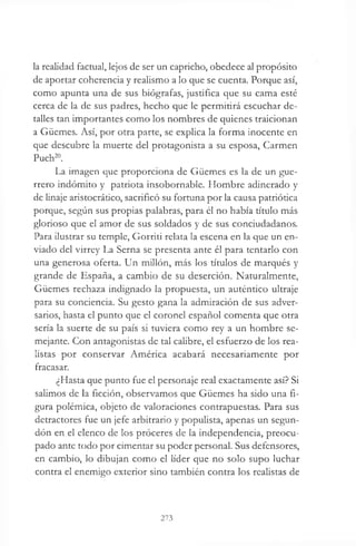 la realidad factual, lejos de ser un capricho, obedece al propósito
de aportar coherencia y realismo a lo que se cuenta. Porque así,
como apunta una de sus biógrafas, justifica que su cama esté
cerca de la de sus padres, hecho que le permitirá escuchar de­
talles tan importantes como los nombres de quienes traicionan
a Güemes. Así, por otra parte, se explica la forma inocente en
que descubre la muerte del protagonista a su esposa, Carmen
Puch20.
La imagen que proporciona de Güemes es la de un gue­
rrero indómito y patriota insobornable. Hombre adinerado y
de linaje aristocrático, sacrificó su fortuna por la causa patriótica
porque, según sus propias palabras, para él no había título más
glorioso que el amor de sus soldados y de sus conciudadanos.
Para ilustrar su temple, Gorriti relata la escena en la que un en­
viado del virrey La Serna se presenta ante él para tentarlo con
una generosa oferta. Un millón, más los títulos de marqués y
grande de España, a cambio de su deserción. Naturalmente,
Güemes rechaza indignado la propuesta, un auténtico ultraje
para su conciencia. Su gesto gana la admiración de sus adver­
sarios, hasta el punto que el coronel español comenta que otra
sería la suerte de su país si tuviera como rey a un hombre se­
mejante. Con antagonistas de tal calibre, el esfuerzo de los rea­
listas por conservar América acabará necesariamente por
fracasar.
¿Hasta que punto fue el personaje real exactamente así? Si
salimos de la ficción, observamos que Güemes ha sido una fi­
gura polémica, objeto de valoraciones contrapuestas. Para sus
detractores fue un jefe arbitrario y populista, apenas un segun­
dón en el elenco de los proceres de la independencia, preocu­
pado ante todo por cimentar su poder personal. Sus defensores,
en cambio, lo dibujan como el líder que no solo supo luchar
contra el enemigo exterior sino también contra los realistas de
273
 
