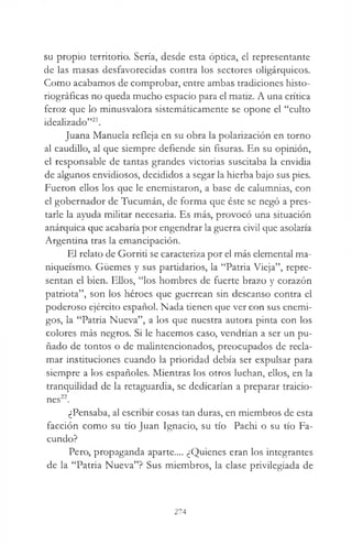 su propio territorio. Sería, desde esta óptica, el representante
de las masas desfavorecidas contra los sectores oligárquicos.
Como acabamos de comprobar, entre ambas tradiciones histo-
riográficas no queda mucho espacio para el matiz. A una crítica
feroz que lo minusvalora sistemáticamente se opone el “culto
idealizado”21.
Juana Manuela refleja en su obra la polarización en torno
al caudillo, al que siempre defiende sin fisuras. En su opinión,
el responsable de tantas grandes victorias suscitaba la envidia
de algunos envidiosos, decididos a segar la hierba bajo sus pies.
Fueron ellos los que le enemistaron, a base de calumnias, con
el gobernador de Tucumán, de forma que éste se negó a pres­
tarle la ayuda militar necesaria. Es más, provocó una situación
anárquica que acabaría por engendrar la guerra civil que asolaría
Argentina tras la emancipación.
El relato de Gorriti se caracteriza por el más elemental ma-
niqueísmo. Güemes y sus partidarios, la “Patria Vieja”, repre­
sentan el bien. Ellos, “los hombres de fuerte brazo y corazón
patriota”, son los héroes que guerrean sin descanso contra el
poderoso ejército español. Nada tienen que ver con sus enemi­
gos, la “Patria Nueva”, a los que nuestra autora pinta con los
colores más negros. Si le hacemos caso, vendrían a ser un pu­
ñado de tontos o de malintencionados, preocupados de recla­
mar instituciones cuando la prioridad debía ser expulsar para
siempre a los españoles. Mientras los otros luchan, ellos, en la
tranquilidad de la retaguardia, se dedicarían a preparar traicio-
22
nes .
¿Pensaba, al escribir cosas tan duras, en miembros de esta
facción como su tío Juan Ignacio, su tío Pachi o su tío Fa­
cundo?
Pero, propaganda aparte.... ¿Quienes eran los integrantes
de la “Patria Nueva”? Sus miembros, la clase privilegiada de
274
 