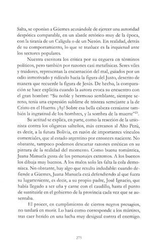Salta, se oponían a Güemes acusándole de ejercer una autoridad
despótica comparable, en un alarde retórico muy de la época,
con la tiranía de un Caligula o de un Nerón. En realidad, detrás
de su comportamiento, lo que se trasluce es la inquietud ante
los sectores populares.
Nuestra escritora los critica por su ceguera en términos
políticos, pero también por razones casi metafísicas. Seres viles
y traidores, representan la encarnación del mal, guiados por un
odio inmotivado y ridículo hacia la figura del Justo, descrito de
manera que recuerde la figura de Jesús. De hecho, la compara­
ción se hace explícita cuando la autora evoca su encuentro con
el gran hombre: “Su noble y hermoso semblante, siempre se­
reno, tenía una expresión sublime de tristeza semejante a la de
Cristo en el Huerto. ¡Ay! Sobre esa bella cabeza cerníanse tam­
bién la ingratitud de los hombres, y la sombra de la muerte”23.
Su actitud se explica, en parte, como la reacción de la unio­
nista contra los oligarcas salteños, más cercanos al Alto Perú,
es decir, a la futura Bolivia, en razón de importantes vínculos
comerciales, que al estado argentino por entonces naciente. No
obstante, tampoco podemos descartar razones estéticas en su
pintura de la realidad del momento. Como buena romántica,
Juana Manuela gusta de los personajes extremos. A los buenos
los dibuja muy buenos. A los malos solo les falta la cola demo­
níaca. No obstante, hay algo que resulta indudable: cuando de­
fiende a Güemes, Juana Manuela está defendiendo al que fuera
su lugarteniente, es decir, a su propio padre, José Ignacio, que
había llegado a ser uña y carne con el caudillo, hasta el punto
de sustituirle en el gobierno de la provincia cada vez que se au­
sentaba.
El procer, en cumplimiento de ciertos negros presagios,
no tardará en morir. Lo hará como corresponde a los mártires,
tras caer herido en una lucha muy desigual contra el enemigo.
275
 