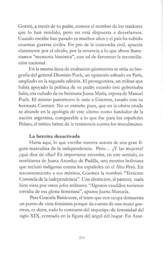 Gorriti, a través de su padre, conoce el nombre de los traidores
que lo han vendido, pero no está dispuesta a desvelarnos.
Cuando escribe han pasado ya muchos años y el país ha sufrido
cruentas guerras civiles. En pro de la concordia civil, apuesta
claramente por el olvido, por la renuncia a lo que ahora llama­
ríamos “memoria histórica”, con tal de favorecer la reconcilia­
ción nacional.
En la misma línea de exaltación güemecista se sitúa su bio­
grafía del general Dionisio Puch, un opúsculo editado en París,
ampliado en la segunda edición. El protagonista, un militar que
había apoyado la política de su padre cuando éste gobernaba
Salta, era cuñado de su hermanaJuana María, esposa de Manuel
Puch. El mismo parentesco le unía a Güemes, casado con su
hermana Carmen. No es extraño pues, que en la obrita citada
se abunde en la apología de este último como fundador de la
nación argentina, comparable a lo que fue para los españoles
Pelayo, el mítico héroe de la resistencia contra los musulmanes.
La heroína desactivada
Hasta aquí, lo que escribe nuestra autora de una gran fi­
gura masculina de la independencia. Pero... ¿Y las mujeres?
¿qué dice de ellas? Es importante recordar, en este sentido, su
semblanza de Juana Azurduy de Padilla, una mestiza boliviana
que reclutó indígenas contra los españoles en el Alto Perú. En
reconocimiento a sus méritos, Güemes la nombró “Teniente
Coronela de la independencia”. Una distinción, al parecer, nada
bien vista por otros jefes militares. “Algunos caudillos tuvieron
envidia de esa gloria femenina”, apunta Juana Manuela.
Para Graciela Batticuore, el texto que nos ocupa demuestra
un punto de vista feminista porque da cuenta de una mujer gue­
rrera, es decir, todo lo contrario del arquetipo de feminidad del
siglo XIX, centrado en la figura del ángel del hogar. En Azur-
276
 