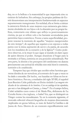 duy, no es la belleza o la maternidad lo que importaría sino su
carácter de luchadora. Sin embargo, las propias palabras de Go­
rriti desautorizan una interpretación fundamentada en aspectos
supuestamente transgresores. En realidad, ella se limita a criticar
la existencia frívola de unas mujeres cuya existencia gira única­
mente alrededor de sus hijos o de la obsesión por su propia be­
lleza, comentario este último que refleja su posicionamiento
clasista, ya que se refiere solo a las bastante acomodadas para
permitirse lujos cosméticos. Frente a tanta superficialidad, pro­
pone rescatar la memoria de aquellas “mujeres excepcionales
de otro tiempo”, de aquellas que seguían a sus esposos a todas
partes con la única aspiración de servir a la patria, de acuerdo
con los mandatos de su corazón y de la Iglesia24. Como pode­
mos observar, es la mujer la que sigue al marido en claro signo
de quien detenta el poder. Aunque abandone el hogar para la
montaña o el llano, continúa en una posición subordinada. Por
otra parte, la alusión a los preceptos del catolicismo no denota
precisamente una actitud de rebeldía sino más bien lo contrario,
sumisión a lo establecido.
Tampoco hay que olvidar que escribir sobre heroínas gue­
rreras distaba de ser novedoso, al contrario de lo que a veces se
ha dado a entender. De hecho, sus hazañas no faltan en los re­
latos históricos. Por eso, a mediados del siglo XVIII, el español
Juan Bautista Cubíe publicaba un übrito titulado Las mugeres vin­
dicadas de las calumnias de los hombres. Con un catálogo de las españolas,
que más se han distinguido en Ciencias,j Armas25. En el campo bélico,
Cubié señalaba casos como el de María Pita, defensora de La
Coruña frente a los ingleses, o Isabel Vez, que se distinguió en
Tánger contra los musulmanes. Ya en la centuria siguiente, el
mercado editorial ofrecerá biografías de mujeres directamente
implicadas en gestas bélicas, se trate de Isabel la Católica o de
Juana de Arco. Dentro de un contexto específicamente sud­
277
 