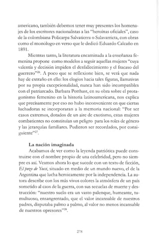 americano, también debemos tener muy presentes los homena­
jes de los escritores nacionalistas a las “heroínas oficiales”, caso
de la colombiana Policarpa Salvatierra o Salavarrieta, con obras
como el monólogo en verso que le dedicó Eduardo Calcaño en
1891.
Mientras tanto, la literatura encaminada a la enseñanza fe­
menina propone como modelos a seguir aquellas mujeres “cuya
valentía y decisión impiden el desfallecimiento y el fracaso del
guerrero”26. A poco que se reflexione bien, se verá que nada
hay de extraño en ello: los elogios hacia tales figuras, llamativas
por su propia excepcionalidad, nunca han sido incompatibles
con el patriarcado. Barbara Potthast, en su obra sobre el prota­
gonismo femenino en la historia latinoamericana, nos explica
que precisamente por eso no hubo inconveniente en que ciertas
luchadoras se incorporaran a la memoria nacional: “Por ser
casos extremos, dotados de un aire de exotismo, estas mujeres
combatientes no constituían un peligro para los roles de género
y las jerarquías familiares. Pudieron ser recordados, por consi­
guiente”27.
La nación imaginada
Acabamos de ver como la leyenda patriótica puede cons­
truirse con el nombre propio de una celebridad, pero no siem­
pre es así. Veamos ahora lo que sucede con un texto de ficción,
Elpo%o de Yocci, situado en medio de un mundo nuevo, el de la
Argentina que lucha heroicamente por la independencia. La au­
tora describe con los más vivos colores la atmósfera de un país
sometido al caos de la guerra, con sus secuelas de muerte y des­
trucción: “nuestro suelo era un vasto palenque, humeante, tu­
multuoso, ensangrentado, que el valor incansable de nuestros
padres, disputaba palmo a palmo, al valor no menos incansable
de nuestros opresores”28.
278
 