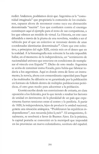nedict Anderson, podríamos decir que Argentina es la “comu­
nidad imaginada” que propiciaría la comunión de los ciudada­
nos, capaces ahora de reconocer como suya esa abstracción
denominada “nación”. Los que combaten contra el enemigo
constituyen aquí el ejemplo para el resto de sus compatriotas, a
los que ofrecen un modelo de virtud. La Historia, en este caso
difundida a través de la pluma de una novelista, vendría a ser el
vehículo por el que un colectivo se reconoce dentro de unas
coordenadas identitarias determinadas29. Claro que este colec­
tivo, a principios del siglo XIX, existía más en el deseo que en
la realidad. A la historiografía más solvente le ha sido imposible
hallar, en el momento de la independencia, un “sentimiento de
nacionalidad unívoco que estuviese en condiciones de reempla­
zar el vínculo con España”30. Dicho de otro modo: Argentina
se acaba de constituir como Estado, pero había que fabricar to­
davía a los argentinos. Aquí es donde entra de lleno un instru­
mento, la novela, ahora con extraordinaria capacidad para llegar
a las multitudes. Su difusión se ve garantizada por la publicación
en formato de folletín dentro de múltiples publicaciones perió­
dicas, el otro gran medio para adoctrinar a la población.
Gorriti escribe desde sus convicciones de unitaria, en clara
oposición a los federales, por lo que tiende a resaltar los factores
de unidad en detrimento de la pluralidad de un país que expe­
rimenta fuertes tensiones entre el centro y la periferia. A partir
de 1820, la independencia, lejos de producir la unidad nacional,
genera una situación anárquica. “Proliferaron las repúblicas in­
dependientes”, nos recuerda John Lynch31. El antagonismo, fi­
nalmente, se resolverá a favor de Buenos Aires. En la práctica,
la capital porteña se convertirá en la metrópoli que impondrá
en las provincias un nuevo colonialismo, sustituto del español.
280
 