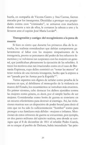 huetla, en compañía de Vicenta Castro y Ana Cuevas, fueron
atacadas por los insurgentes. Decididas a proteger sus propie­
dades contra esos “criminales”, se armaron con machetes
dando muerte a seis de ellos, le cortaron la cabeza a uno y la
llevaron ante el capitán José María Luvián46.
Transgresión y castigo: del recogimiento a la pena de
muerte
Si bien es cierto que durante los primeros días de la re­
vuelta, los realistas consideraban que debían comportarse ga­
lantemente al lidiar con las mujeres simpatizantes de la
insurgencia, pronto se percataron del poder de los esfuerzos fe­
meninos y se volvieron tan suspicaces con las mujeres en gene­
ral, que justificaban plenamente la ejecución de las rebeldes. A
veces los motivos eran tan irracionales como en el caso de Ber­
narda Espinoza, cuyo delito consistió en “sonar las manos” al
tener noticia de una victoria insurgente, hecho que la expuso a
ser “pasada por las Armas por la Espalda”47.
Varios aspectos son dignos de señalar como prueba de la
manera en que, al debilitarse el monopolio de la violencia en
manos del Estado, los escarmientos se tornaban más cruentos.
En primer término, cabe destacar los delitos ejercidos contra
las mujeres como género, es decir, por el simple hecho de ser
mujeres. Considerarlas como botín de guerra se convierte en
un recurso efectivísimo para destruir al enemigo. Así, las viola­
ciones masivas son un dispositivo de poder brutal para decir al
otro que no ha sido lo suficientemente “hombre” como para
proteger a sus familiares más débiles -mujeres e infantes. Men­
ciones de estos crímenes de guerra se encuentran, por ejemplo,
en dos partes militares del ejército realista, uno donde se con­
signa que el 8 de diciembre de 1811 el rebelde Pedro García,
en su ataque al pueblo de Dolores, había incendiado “las prin-
29
 