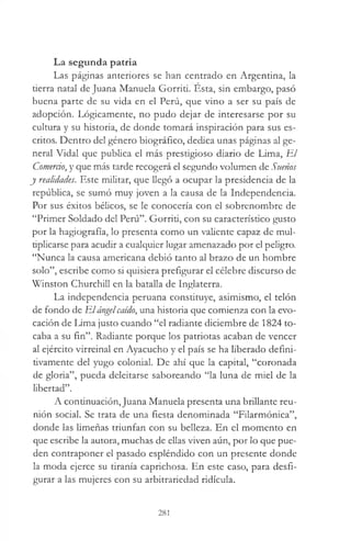 La segunda patria
Las páginas anteriores se han centrado en Argentina, la
derra natal de Juana Manuela Gorriti. Esta, sin embargo, pasó
buena parte de su vida en el Perú, que vino a ser su país de
adopción. Lógicamente, no pudo dejar de interesarse por su
cultura y su historia, de donde tomará inspiración para sus es­
critos. Dentro del género biográfico, dedica unas páginas al ge­
neral Vidal que publica el más prestigioso diario de Lima, El
Comercio, y que más tarde recogerá el segundo volumen de Sítenos
y realidades. Este militar, que llegó a ocupar la presidencia de la
república, se sumó muy joven a la causa de la Independencia.
Por sus éxitos bélicos, se le conocería con el sobrenombre de
“Primer Soldado del Perú”. Gorriti, con su característico gusto
por la hagiografía, lo presenta como un valiente capaz de mul­
tiplicarse para acudir a cualquier lugar amenazado por el peligro.
“Nunca la causa americana debió tanto al brazo de un hombre
solo”, escribe como si quisiera prefigurar el célebre discurso de
Winston Churchill en la batalla de Inglaterra.
La independencia peruana constituye, asimismo, el telón
de fondo de Elángelcaído, una historia que comienza con la evo­
cación de Lima justo cuando “el radiante diciembre de 1824 to­
caba a su fin”. Radiante porque los patriotas acaban de vencer
al ejército virreinal en Ayacucho y el país se ha liberado defini­
tivamente del yugo colonial. De ahí que la capital, “coronada
de gloria”, pueda deleitarse saboreando “la luna de miel de la
libertad”.
A continuación,Juana Manuela presenta una brillante reu­
nión social. Se trata de una fiesta denominada “Filarmónica”,
donde las limeñas triunfan con su belleza. En el momento en
que escribe la autora, muchas de ellas viven aún, por lo que pue­
den contraponer el pasado espléndido con un presente donde
la moda ejerce su tiranía caprichosa. En este caso, para desfi­
gurar a las mujeres con su arbitrariedad ridicula.
281
 