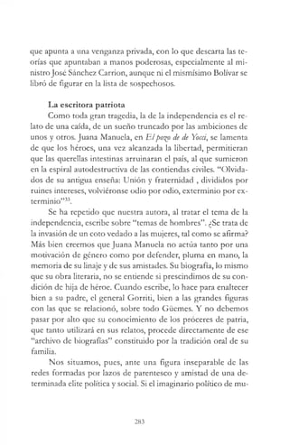 que apunta a una venganza privada, con lo que descarta las te­
orías que apuntaban a manos poderosas, especialmente al mi­
nistro José Sánchez Carrion, aunque ni el mismísimo Bolívar se
libró de figurar en la lista de sospechosos.
La escritora patriota
Como toda gran tragedia, la de la independencia es el re­
lato de una caída, de un sueño truncado por las ambiciones de
unos y otros. Juana Manuela, en Elpo%o de de Yocci, se lamenta
de que los héroes, una vez alcanzada la libertad, permitieran
que las querellas intestinas arruinaran el país, al que sumieron
en la espiral autodestructiva de las contiendas civiles. “Olvida­
dos de su antigua enseña: Unión y fraternidad , divididos por
ruines intereses, volviéronse odio por odio, exterminio por ex­
terminio”33.
Se ha repetido que nuestra autora, al tratar el tema de la
independencia, escribe sobre “temas de hombres”. ¿Se trata de
la invasión de un coto vedado a las mujeres, tal como se afirma?
Más bien creemos que Juana Manuela no actúa tanto por una
motivación de género como por defender, pluma en mano, la
memoria de su linaje y de sus amistades. Su biografía, lo mismo
que su obra literaria, no se entiende si prescindimos de su con­
dición de hija de héroe. Cuando escribe, lo hace para enaltecer
bien a su padre, el general Gorriti, bien a las grandes figuras
con las que se relacionó, sobre todo Güemes. Y no debemos
pasar por alto que su conocimiento de los proceres de patria,
que tanto utilizará en sus relatos, procede directamente de ese
“archivo de biografías” constituido por la tradición oral de su
familia.
Nos situamos, pues, ante una figura inseparable de las
redes formadas por lazos de parentesco y amistad de una de­
terminada elite política y social. Si el imaginario político de mu­
283
 