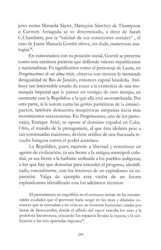 jeres como Manuela Sáenz, Mariquita Sánchez de Thompson
o Carmen Arriagada se ve determinado, a decir de Sarah
C.Chambers, por la “calidad de sus conexiones sociales” , el
caso deJuana Manuela Gorriti ofrece, sin duda, numerosas ana­
logías34.
En consonancia con su posición social, Gorriti se presenta
como una escritora patriota que defiende valores republicanos
y nacionalistas. Es significativo como el personaje de Laura, en
Peregrinaciones de un alma triste, observa con tristeza la tremenda
desigualdad de Río de Janeiro, entonces capital brasileña. Atri­
buye tan lamentable estado de cosas a la existencia de una mo­
narquía imperial que le parece un vestigio de otro tiempo, en
contraste con la República a la que ella está acostumbrada. Por
otra parte, si la autora canta las gestas patrióticas de la emanci­
pación, también demuestra inequívocas simpatías hacia más
movimientos secesionistas. En Peregrinaciones, uno de los perso­
najes, Enrique Ariel, se opone al dominio español en Cuba.
Otro, el marido de la protagonista, al que ésta idolatra pese a
sus continuadas traiciones, deviene artífice de una fracasada re­
vuelta húngara contra el poder austríaco.
La República, pues, equivale a libertad y constituye un
agente de civilización, ya sea frente a la antigua metrópoli colo­
nial, ya sea frente a la barbarie atribuida a los pueblos indígenas,
a los que hay que domeñar para extender el progreso, identifi­
cado, naturalmente, con los intereses de un capitalismo en ex­
pansión. Valga de ejemplo esta visión de un futuro
esplendoroso identificado con los adelantos técnicos:
El pensamiento se engolfaba en el suntuoso miraje de las innume­
rables ciudades que el porvenir haría surgir en las ricas y dilatadas co­
marcas que se extendían a mi vista en un inmenso horizonte; unidas por
líneas de ferrocarriles, donde el silbido del vapor surcaba los aires y la
poderosa locomotora, cruzando los espacios llevaba la riqueza y la civi­
lización a las más apartadas regiones34.
284
 