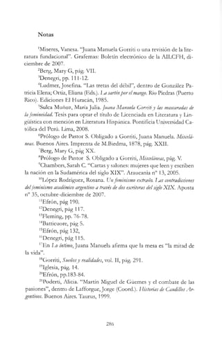 Notas
'Miseres, Vanesa. “Juana Manuela Gorriti o una revisión de la lite­
ratura fundacional”. Grafemas: Boletín electrónico de la AILCFH, di­
ciembre de 2007.
2Berg, Mary G, pág. VII.
’Denegrí, pp. 111-12.
4Ludmer, Josefina. “Las tretas del débil”, dentro de González Pa­
tricia Elena; Ortiz, Eliana (Eds.). Im sarténporelmango. Río Piedras (Puerto
Rico). Ediciones El Huracán, 1985.
5Sulca Muñoz, María Julia. Juana Manuela Gorritiy las mascaradas de
lafemineidad. Tesis para optar el título de Licenciada en Literatura y Lin­
güística con mención en Literatura Hispánica. Pontificia Universidad Ca­
tólica del Perú. Lima, 2008.
6Prólogo de Pastor S. Obligado a Gorriti, Juana Manuela. Miscelá­
neas. Buenos Aires. Imprenta de M.Biedma, 1878, pág. XXII.
7Berg, Mary G, pág XX.
8Prólogo de Pastor S. Obligado a Gorriti, Misceláneas, pág. V.
’Chambers, Sarah C. “Cartas y salones: mujeres que leen y escriben
la nación en la Sudamérica del siglo XIX”. Araucania n° 13, 2005.
10López Rodríguez, Rosana. Unfeminismo extraño. Ims contradicciones
delfeminismo académico argentino a través de dos escritoras delsigloXIX. Aposta
n° 35, octubre-diciembre de 2007.
"Efrón, pág 190.
l2Denegri, pág 117.
’’Fleming, pp. 76-78.
14Batticuore, pág 5.
15Efrón, pág 132,
16Denegri, pág 115.
17En Lo íntimo, Juana Manuela afirma que la mesa es “la mitad de
la vida”.
18Gorriti, Sueñosy realidades, vol. II, pág. 291.
’’Iglesia, pág. 14.
20Efrón, pp. 183-84.
21Poderti, Alicia. “Martín Miguel de Güemes y el combate de las
pasiones”, dentro de Lafforgue, Jorge (Coord.). Historias de CaudillosA r­
gentinos. Buenos Aires. Taurus, 1999.
286
 