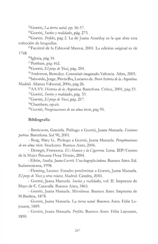22Gorriti, m tierra natal, pp. 56-57.
23Gorrit¡, Sueñosy realidades, pág. 273.
24Gorriti. Perfiles, pág 2. La de Juana Azurduy es la que abre esta
colección de biografías.
25Facsímil de la Editorial Maxtor, 2001. La edición original es de
1768.
“ Iglesia, pág 34.
27Potthast, pág 162.
28Gorriti, Elpo%o de Yocá, pág. 204.
29Anderson, Benedict. Comunitats imaginades.Va1encia. Afers, 2005.
30Saborido, Jorge; Privitellio, Luciano de. Breve historia de laArgentina.
Madrid. Alianza Editorial, 2006, pág 26.
31AA.VV. Historia de la Argentina. Barcelona. Crítica, 2001, pág 23.
32Gorriti, Sueñosy realidades, pág. 33.
33Gorriti, Elpo%o de Yocá, pág. 217.
34Chambers, op.cit.
35Gorriti, Peregrinaciones de un alma triste, pág 95.
Bibliografía
- Batticuore, Graciela. Prólogo a Gorriti, Juana Manuela. Ficciones
patrias. Barcelona. Sol 90, 2001.
- Berg, Mary G . Prólogo a Gorriti, Juana Manuela. Peregrinaciones
de un alma triste. Stockcero. Buenos Aires, 2006.
- Denegrí, Francesca. E lAbanicoy la Cigarrera. Lima. IEP/Centro
de la Mujer Peruana Flora Tristán, 2004.
- Efrón, Analía. juana Gorriti. Una biografía íntima. Buenos Aires. Ed.
Sudamericana, 1998.
- Fleming, Leonor. Estudio preeliminar a Gorriti, Juana Manuela.
Elpo%o de Yocciy otros relatos. Madrid. Cátedra, 2010.
- Gorriti, Juana Manuela. Sueñosy realidades, vol. II. Imprenta de
Mayo de C. Casavalle. Buenos Aires, 1865.
- Gorriti, Juana Manuela. Misceláneas. Buenos Aires. Imprenta de
M.Biedma, 1878.
- Gorriti, Juana Manuela. Ea tierra natal. Buenos Aires. Félix La-
jouane, 1889.
- Gorriti, Juana Manuela. Perfiles. Buenos Aires. Félix Lajouane,
1890.
287
 