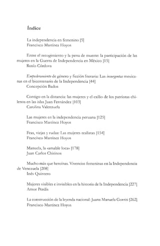 índice
La independencia en femenino [5]
Francisco Martínez Floyos
Entre el recogimiento y la pena de muerte: la participación de las
mujeres en la Guerra de Independencia en México [15]
Rosío Córdova
Empoderamietito de género y ficción literaria: Las insurgentas mexica­
nas en el bicentenario de la Independencia [44]
Concepción Bados
Contigo en la distancia: las mujeres y el exilio de los patriotas chi­
lenos en las islas Juan Fernández [103]
Carolina Valenzuela
Las mujeres en la independencia peruana [125]
Francisco Martínez Hoyos
Feas, viejas y rudas: Las mujeres realistas [154]
Francisco Martínez Hoyos
Manuela, la «amable loca» [178]
Juan Carlos Chirinos
Mucho más que heroínas. Vivencias femeninas en la Independencia
de Venezuela [208]
Inés Quintero
Mujeres visibles e invisibles en la historia de la Independencia [227]
Amor Perdía
La construcción de la leyenda nacional: Juana Manuela Gorriti [262]
Francisco Martínez Hoyos
 
