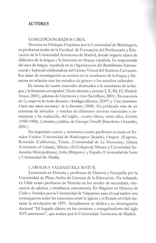 AUTORES
CONCEPCIÓN BADOS CIRIA.
Doctora en Filología Hispánica por la Universidad de Washington,
es profesora titular de la Facultad de Formación del Profesorado y Edu­
cación de la Universidad Autónoma de Madrid, donde imparte clases de
didáctica de la lengua y la literatura en lengua española. Es responsable
del área de lengua española en la Organización del Bachillerato Interna­
cional y habitual colaboradora del Centro Virtual del Instituto Cervantes.
Sus áreas de investigación se centran en la enseñanza de la lengua y lite­
ratura en relación con los estudios de género y los estudios culturales.
Es autora de cuatro manuales destinados a la enseñanza de la len­
gua y la literatura en español (Textos literariosy ejerciciosI, II, III, IV, Madrid:
Anaya: 2001), además de Literatura y cine (Santillana, 2001). Es coautora
de La mujeren los textos literarios:Antología didáctica, (2007) y Vocesfemeninas:
Hacia una nueva enseñanza de la literatura (2008). Ha publicado más de un
centenar de artículos y reseñas en diferentes revistas nacionales y ex­
tranjeras y ha traducido, del inglés, cuatro libros, entre ellos, Escritos
(1940-1948). Literaturaypolítica, de George Orwell (Barcelona: Octaedro,
2001.)
Ha impartido cursos y seminarios como profesora invitada en Es­
tados Unidos (Universidad de Washington (Seattle), Oregon (Eugene),
Riverside (California), Túnez, (Universidad de La Manouba), Ghana
(University o f Ghana), México (El Colegio de México y Universidad Au­
tónoma Metropolitana), Italia (Bérgamo) y España (Universidad de León
y Universidad de Alcalá).
CAROLINA VALENZUELA MATUS.
Licenciada en Historia y profesora de Historia y Geografía por la
Universidad de Playa Ancha de Ciencias de la Educación. Ha trabajado
en Chile como profesora de Historia en los niveles de secundaria, edu­
cación de adultos y enseñanza universitaria. Es Magíster en Historia de
Chile y América por la Universidad de Valparaíso para el cual realizó una
investigación sobre las relaciones entre la Iglesia y el Estado en Chile du­
rante la revolución de 1891. Actualmente se dedica a su investigación
doctoral “El Legado clásico en los cronistas y evangelizadores del siglo
XVI americano”, que realiza por la Universidad Autónoma de Madrid.
 