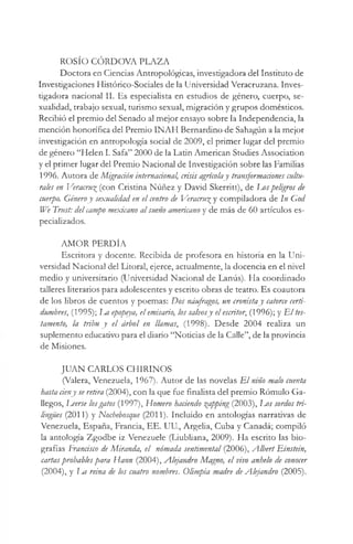 ROSÍO CÓRDOVA PLAZA
Doctora en Ciencias Antropológicas, investigadora del Instituto de
Investigaciones Histórico-Sociales de la Universidad Veracruzana. Inves­
tigadora nacional II. Es especialista en estudios de género, cuerpo, se­
xualidad, trabajo sexual, turismo sexual, migración y grupos domésticos.
Recibió el premio del Senado al mejor ensayo sobre la Independencia, la
mención honorífica del Premio INAH Bernardino de Sahagún a la mejor
investigación en antropología social de 2009, el primer lugar del premio
de género “Helen I. Safa” 2000 de la Latin American Studies Association
y el primer lugar del Premio Nacional de Investigación sobre las Familias
1996. Autora de Migración internacional, crisis agrícolay transformaáones cultu­
rales en Veracru£(con Cristina Núñez y David Skerritt), de I j o s peligros de
cuerpo. Géneroy sexualidad en el centro de Veracru^ y compiladora de In God
We Trust: delcampo mexicano al sueño americano y de más de 60 artículos es­
pecializados.
AMOR PERDÍA
Escritora y docente. Recibida de profesora en historia en la Uni­
versidad Nacional del Litoral, ejerce, actualmente, la docencia en el nivel
medio y universitario (Universidad Nacional de Lanús). Ha coordinado
talleres literarios para adolescentes y escrito obras de teatro. Es coautora
de los libros de cuentos y poemas: Dos náufragos, un cronistay catorce certi­
dumbres, (1995); Im epopeya, elemisario, los salvosy elescritor, (1996); y E l tes­
tamento, la tribu y el árbol en llamas, (1998). Desde 2004 realiza un
suplemento educativo para el diario “Noticias de la Calle”, de la provincia
de Misiones.
JUAN CARLOS CHIRINOS
(Valera, Venezuela,1967). Autor de las novelas E l niño malo cuenta
hasta ríeny se retira (2004), con la que fue finalista del premio Rómulo Ga­
llegos, Leerse losgatos (1997), Homero haciendo gapping (2003), Eos sordos tri­
lingües (2011) y Nochebosque (2011). Incluido en antologías narrativas de
Venezuela, España, Francia, EE. UU., Argelia, Cuba y Canadá; compiló
la antología Zgodbe iz Venezuele (Liubliana, 2009). Ha escrito las bio­
grafías Francisco de Miranda, el nómada sentimental (2006), Albert Einstein,
cartasprobablespara Hann (2004), Alejandro Magno, el vivo anhelo de conocer
(2004), y Jm reina de los cuatro nombres. Olimpia madre deAlejandro (2005).
 
