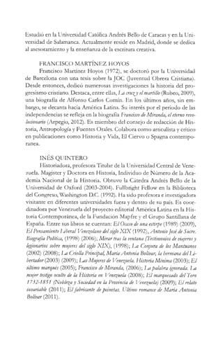 Estudió en la Universidad Católica Andrés Bello de Caracas y en la Uni­
versidad de Salamanca. Actualmente reside en Madrid, donde se dedica
al asesoramiento y la enseñanza de la escritura creativa.
FRANCISCO MARTÍNEZ HOYOS
Francisco Martínez Hoyos (1972), se doctoró por la Universidad
de Barcelona con una tesis sobre la JOC (Juventud Obrera Cristiana).
Desde entonces, dedicó numerosas investigaciones la historia del pro­
gresismo cristiano. Destaca, entre ellas, Im cru^y elmartillo (Rúbeo, 2009),
una biografía de Alfonso Carlos Comín. En los últimos años, sin em­
bargo, se decanta hacia América Latina. Su interés por el periodo de las
independencias se refleja en la biografía Francisco deMiranda, eleterno revo­
lucionario (Arpegio, 2012). Es miembro del consejo de redacción de His­
toria, Antropología y Fuentes Orales. Colabora como articulista y crítico
en publicaciones como Historia y Vida, El Ciervo o Spagna contempo­
ránea.
INÉS QUINTERO
Historiadora, profesora Titular de la Universidad Central de Vene­
zuela. Magister y Doctora en Historia, Individuo de Número de la Aca­
demia Nacional de la Historia. Obtuvo la Cátedra Andrés Bello de la
Universidad de Oxford (2003-2004). Fullbright Fellow en la Biblioteca
del Congreso, Washington D.C. (1992). Ha sido profesora e investigadora
visitante en diferentes universidades fuera y dentro de su país. Es coor­
dinadora por Venezuela del proyecto editorial América Latina en la His­
toria Contemporánea, de la Fundación Mapfre y el Grupo Santillana de
España. Entre sus libros se cuentan: E l Ocaso de una estirpe (1989) (2009),
E l Pensamiento Uberal Venezolano delsiglo X IX (1992), AntonioJosé'de Sucre.
Biografía Política, (1998) (2006); M irar tras la ventana (Testimonios de viajerosy
legionarios sobre mujeres del siglo XIX), (1998); ha Conjura de los Mantuanos
(2002) (2008); I^a Criolla Principal, María Antonia Bolívar, la hermana delLi-
bertador (2003) (2009); Las Mujeres de Venezuela. Historia Mínima (2003); E l
último marqués (2005); Francisco de Miranda, (2006); Lapalabra ignorada. Im
mujer testigo oculto de la Historia en Venezuela (2008); E l marquesado del Toro
1732-1851 (Noble^ay Sociedad en la Provincia de Venezuela) (2009); E l relato
invariable (2011); Elfabricante depeinetas. Último romance de María Antonia
Bolívar (2011).
 