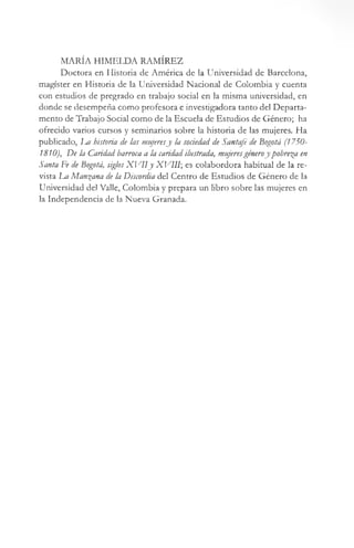 MARÍA HIMELDA RAMÍREZ
Doctora en Historia de América de la Universidad de Barcelona,
magíster en Historia de la Universidad Nacional de Colombia y cuenta
con estudios de pregrado en trabajo social en la misma universidad, en
donde se desempeña como profesora e investigadora tanto del Departa­
mento de Trabajo Social como de la Escuela de Estudios de Género; ha
ofrecido varios cursos y seminarios sobre la historia de las mujeres. Ha
publicado, luí historia de las mujeresy la soáedad de Santafé de Bogotá (1750-
1810), De la Caridad barroca a la caridad ilustrada, mujeresgéneroy pobrera en
Santa Fe de Bogotá, siglosX V IIy X VIII; es colabordora habitual de la re­
vista La Mangana de la Discordia del Centro de Estudios de Género de la
Universidad del Valle, Colombia y prepara un libro sobre las mujeres en
la Independencia de la Nueva Granada.
 