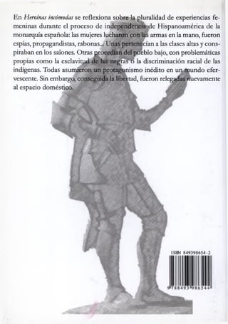 En Heroínas incómodas se reflexiona sobre la pluralidad de experiencias fe­
meninas durante el proceso de independencia de Hispanoamérica de la
monarquía española: las mujeres lucharon con las armas en la mano, fueron
espías, propagandistas, rabonas... Unas pertenecían a las clases altas y cons­
piraban en los salones. Otras procedían del pueblo bajo, con problemáticas
propias como la esclavitud de las negras o la discriminación racial de las
indígenas. Todas asumieron un protagonismo inédito en un mundo efer­
vescente. Sin embargo, conseguida la libertad, fueron relegadas nuevamente
al espacio doméstico.
A
%
ISBN 849398654-2
 