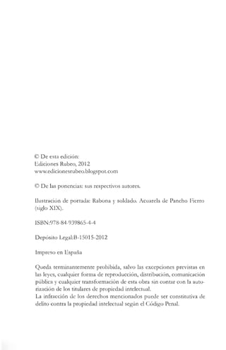 © De esta edición:
Ediciones Rúbeo, 2012
www.edicionesrubeo.blogspot.com
© De las ponencias: sus respectivos autores.
Ilustración de portada: Rabona y soldado. Acuarela de Pancho Fierro
(siglo XIX).
lSBN:978-84-939865-4-4
Depósito Legal:B-15015-2012
Impreso en España
Queda terminantemente prohibida, salvo las excepciones previstas en
las leyes, cualquier forma de reproducción, distribución, comunicación
pública y cualquier transformación de esta obra sin contar con la auto­
rización de los titulares de propiedad intelectual.
La infracción de los derechos mencionados puede ser constitutiva de
delito contra la propiedad intelectual según el Código Penal.
 
