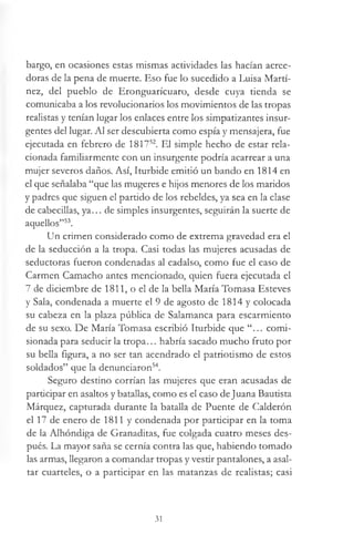 bargo, en ocasiones estas mismas actividades las hacían acree­
doras de la pena de muerte. Eso fue lo sucedido a Luisa Martí­
nez, del pueblo de Eronguarícuaro, desde cuya tienda se
comunicaba a los revolucionarios los movimientos de las tropas
realistas y tenían lugar los enlaces entre los simpatizantes insur­
gentes del lugar. Al ser descubierta como espía y mensajera, fue
ejecutada en febrero de 181752. El simple hecho de estar rela­
cionada familiarmente con un insurgente podría acarrear a una
mujer severos daños. Así, Iturbide emitió un bando en 1814 en
el que señalaba “que las mugeres e hijos menores de los maridos
y padres que siguen el partido de los rebeldes, ya sea en la clase
de cabecillas, ya... de simples insurgentes, seguirán la suerte de
aquellos”53.
Un crimen considerado como de extrema gravedad era el
de la seducción a la tropa. Casi todas las mujeres acusadas de
seductoras fueron condenadas al cadalso, como fue el caso de
Carmen Camacho antes mencionado, quien fuera ejecutada el
7 de diciembre de 1811, o el de la bella María Tomasa Esteves
y Sala, condenada a muerte el 9 de agosto de 1814 y colocada
su cabeza en la plaza pública de Salamanca para escarmiento
de su sexo. De María Tomasa escribió Iturbide que “... comi­
sionada para seducir la tropa... habría sacado mucho fruto por
su bella figura, a no ser tan acendrado el patriotismo de estos
soldados” que la denunciaron54.
Seguro destino corrían las mujeres que eran acusadas de
participar en asaltos y batallas, como es el caso deJuana Bautista
Márquez, capturada durante la batalla de Puente de Calderón
el 17 de enero de 1811 y condenada por participar en la toma
de la Alhóndiga de Granaditas, fue colgada cuatro meses des­
pués. La mayor saña se cernía contra las que, habiendo tomado
las armas, llegaron a comandar tropas y vestir pantalones, a asal­
tar cuarteles, o a participar en las matanzas de realistas; casi
31
 