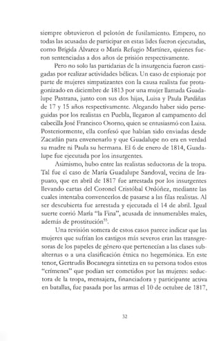 siempre obtuvieron el pelotón de fusilamiento. Empero, no
todas las acusadas de participar en estas lides fueron ejecutadas,
como Brígida Alvarez o María Refugio Martínez, quienes fue­
ron sentenciadas a dos años de prisión respectivamente.
Pero no solo las partidarias de la insurgencia fueron casti­
gadas por realizar actividades bélicas. Un caso de espionaje por
parte de mujeres simpatizantes con la causa realista fue prota­
gonizado en diciembre de 1813 por una mujer llamada Guada­
lupe Pastrana, junto con sus dos hijas, Luisa y Paula Pardiñas
de 17 y 15 años respectivamente. Alegando haber sido perse­
guidas por los realistas en Puebla, llegaron al campamento del
cabecillaJosé Francisco Osorno, quien se entusiasmó con Luisa.
Posteriormente, ella confesó que habían sido enviadas desde
Zacatlán para envenenarlo y que Guadalupe no era en verdad
su madre ni Paula su hermana. El 6 de enero de 1814, Guada­
lupe fue ejecutada por los insurgentes.
Asimismo, hubo entre las realistas seductoras de la tropa.
Tal fue el caso de María Guadalupe Sandoval, vecina de Ira-
puato, que en abril de 1817 fue arrestada por los insurgentes
llevando cartas del Coronel Cristóbal Ordóñez, mediante las
cuales intentaba convencerlos de pasarse a las filas realistas. Al
ser descubierta fue arrestada y ejecutada el 14 de abril. Igual
suerte corrió María “la Fina”, acusada de innumerables males,
además de prostitución55.
Una revisión somera de estos casos parece indicar que las
mujeres que sufrían los castigos más severos eran las transgre-
soras de los papeles de género que pertenecían a las clases sub­
alternas o a una clasificación étnica no hegemónica. En este
tenor, Gertrudis Bocanegra sintetiza en su persona todos estos
“crímenes” que podían ser cometidos por las mujeres: seduc­
tora de la tropa, mensajera, financiadora y participante activa
en batallas, fue pasada por las armas el 10 de octubre de 1817,
32
 