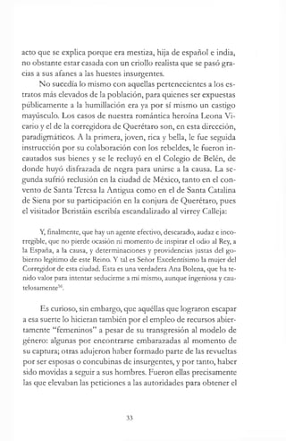 acto que se explica porque era mestiza, hija de español e india,
no obstante estar casada con un criollo realista que se pasó gra­
cias a sus afanes a las huestes insurgentes.
No sucedía lo mismo con aquellas pertenecientes a los es­
tratos más elevados de la población, para quienes ser expuestas
públicamente a la humillación era ya por sí mismo un castigo
mayúsculo. Los casos de nuestra romántica heroína Leona Vi­
cario y el de la corregidora de Querétaro son, en esta dirección,
paradigmáticos. A la primera, joven, rica y bella, le fue seguida
instrucción por su colaboración con los rebeldes, le fueron in­
cautados sus bienes y se le recluyó en el Colegio de Belén, de
donde huyó disfrazada de negra para unirse a la causa. La se­
gunda sufrió reclusión en la ciudad de México, tanto en el con­
vento de Santa Teresa la Antigua como en el de Santa Catalina
de Siena por su participación en la conjura de Querétaro, pues
el visitador Beristáin escribía escandalizado al virrey Calleja:
Y, finalmente, que hay un agente efectivo, descarado, audaz e inco­
rregible, que no pierde ocasión ni momento de inspirar el odio al Rey, a
la España, a la causa, y determinaciones y providencias justas del go­
bierno legítimo de este Reino. Y tal es Señor Excelentísimo la mujer del
Corregidor de esta ciudad. Esta es una verdadera Ana Bolena, que ha te­
nido valor para intentar seducirme a mí mismo, aunque ingeniosa y cau­
telosamente56.
Es curioso, sin embargo, que aquéllas que lograron escapar
a esa suerte lo hicieran también por el empleo de recursos abier­
tamente “femeninos” a pesar de su transgresión al modelo de
género: algunas por encontrarse embarazadas al momento de
su captura; otras adujeron haber formado parte de las revueltas
por ser esposas o concubinas de insurgentes, y por tanto, haber
sido movidas a seguir a sus hombres. Fueron ellas precisamente
las que elevaban las peticiones a las autoridades para obtener el
33
 