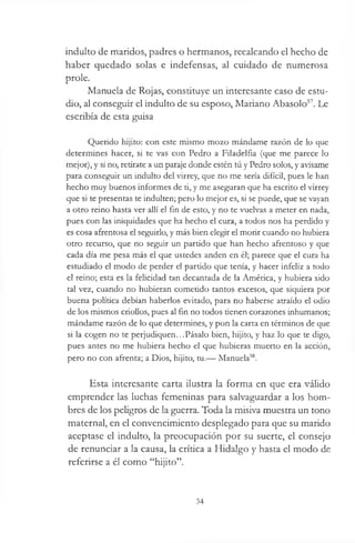 indulto de maridos, padres o hermanos, recalcando el hecho de
haber quedado solas e indefensas, al cuidado de numerosa
prole.
Manuela de Rojas, constituye un interesante caso de estu­
dio, al conseguir el indulto de su esposo, Mariano Abasolo57. Le
escribía de esta guisa
Querido hijito: con este mismo mozo mándame razón de lo que
determines hacer, si te vas con Pedro a Filadelfia (que me parece lo
mejor), y si no, retírate a un paraje donde estén tú y Pedro solos, y avísame
para conseguir un indulto del virrey, que no me sería difícil, pues le han
hecho muy buenos informes de ti, y me aseguran que ha escrito el virrey
que si te presentas te indulten; pero lo mejor es, si se puede, que se vayan
a otro reino hasta ver allí el fin de esto, y no te vuelvas a meter en nada,
pues con las iniquidades que ha hecho el cura, a todos nos ha perdido y
es cosa afrentosa el seguirlo, y más bien elegir el morir cuando no hubiera
otro recurso, que no seguir un partido que han hecho afrentoso y que
cada día me pesa más el que ustedes anden en él; parece que el cura ha
estudiado el modo de perder el partido que tenía, y hacer infeliz a todo
el reino; esta es la felicidad tan decantada de la América, y hubiera sido
tal vez, cuando no hubieran cometido tantos excesos, que siquiera por
buena política debían haberlos evitado, para no haberse atraído el odio
de los mismos criollos, pues al fin no todos tienen corazones inhumanos;
mándame razón de lo que determines, y pon la carta en términos de que
si la cogen no te perjudiquen...Pásalo bien, hijito, y haz lo que te digo,
pues antes no me hubiera hecho el que hubieras muerto en la acción,
pero no con afrenta; a Dios, hijito, tu.— Manuela58.
Esta interesante carta ilustra la forma en que era válido
emprender las luchas femeninas para salvaguardar a los hom­
bres de los peligros de la guerra. Toda la misiva muestra un tono
maternal, en el convencimiento desplegado para que su marido
aceptase el indulto, la preocupación por su suerte, el consejo
de renunciar a la causa, la crítica a Hidalgo y hasta el modo de
referirse a él como “hijito”.
34
 
