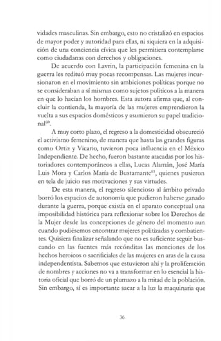 vidades masculinas. Sin embargo, esto no cristalizó en espacios
de mayor poder y autoridad para ellas, ni siquiera en la adquisi­
ción de una conciencia cívica que les permitiera contemplarse
como ciudadanas con derechos y obligaciones.
De acuerdo con Lavrin, la participación femenina en la
guerra les redituó muy pocas recompensas. Las mujeres incur-
sionaron en el movimiento sin ambiciones políticas porque no
se consideraban a sí mismas como sujetos políticos a la manera
en que lo hacían los hombres. Esta autora afirma que, al con­
cluir la contienda, la mayoría de las mujeres emprendieron la
vuelta a sus espacios domésticos y asumieron su papel tradicio­
nal60.
A muy corto plazo, el regreso a la domesticidad obscureció
el activismo femenino, de manera que hasta las grandes figuras
como Ortiz y Vicario, tuvieron poca influencia en el México
Independiente. De hecho, fueron bastante atacadas por los his­
toriadores contemporáneos a ellas, Lucas Alamán, José María
Luis Mora y Carlos María de Bustamante61, quienes pusieron
en tela de juicio sus motivaciones y sus virtudes.
De esta manera, el regreso silencioso al ámbito privado
borró los espacios de autonomía que pudieron haberse ganado
durante la guerra, porque existía en el aparato conceptual una
imposibilidad histórica para reflexionar sobre los Derechos de
la Mujer desde las concepciones de género del momento aun
cuando pudiésemos encontrar mujeres politizadas y combatien­
tes. Quisiera finalizar señalando que no es suficiente seguir bus­
cando en las fuentes más recónditas las menciones de los
hechos heroicos o sacrificiales de las mujeres en aras de la causa
independentista. Sabemos que estuvieron ahí y la proliferación
de nombres y acciones no va a transformar en lo esencial la his­
toria oficial que borró de un plumazo a la mitad de la población.
Sin embargo, sí es importante sacar a la luz la maquinaria que
36
 