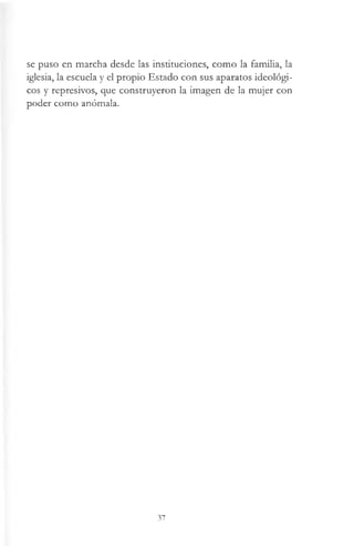 se puso en marcha desde las instituciones, como la familia, la
iglesia, la escuela y el propio Estado con sus aparatos ideológi­
cos y represivos, que construyeron la imagen de la mujer con
poder como anómala.
37
 