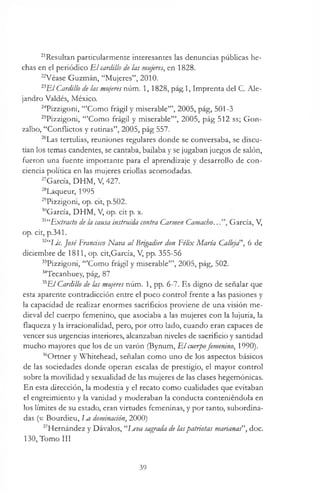 21Resultan particularmente interesantes las denuncias públicas he­
chas en el periódico E l cardillo de las mujeres, en 1828.
22Véase Guzmán, “Mujeres”, 2010.
23ElCardillo de las mujeres núm. 1,1828, pág.l, Imprenta del C. Ale­
jandro Valdés, México.
24Pizzigoni, “’Como frágil y miserable’”, 2005, pág, 501-3
25Pizzigoni, “’Como frágil y miserable’”, 2005, pág 512 ss; Gon-
zalbo, “Conflictos y rutinas”, 2005, pág 557.
26Las tertulias, reuniones regulares donde se conversaba, se discu­
tían los temas candentes, se cantaba, bailaba y se jugaban juegos de salón,
fueron una fuente importante para el aprendizaje y desarrollo de con­
ciencia política en las mujeres criollas acomodadas.
27García, DHM, V, 427.
28Laqueur, 1995
29Pizzigoni, op. cit, p.502.
30García, DHM, V, op. cit p. x.
31“Extracto de la causa instruida contra Carmen Camacho.. García, V,
op. cit, p.341.
i2“IJe. José' Francisco Nava al Brigadier don Félix María Calleja ’, 6 de
diciembre de 1811, op. cit,García, V, pp. 355-56
33Pizzigoni, “’Como frágil y miserable’”, 2005, pág, 502.
34Tecanhuey, pág, 87
35E/Cardillo de las mujeres núm. 1, pp. 6-7. Es digno de señalar que
esta aparente contradicción entre el poco control frente a las pasiones y
la capacidad de realizar enormes sacrificios proviene de una visión me­
dieval del cuerpo femenino, que asociaba a las mujeres con la lujuria, la
flaqueza y la irracionalidad, pero, por otro lado, cuando eran capaces de
vencer sus urgencias interiores, alcanzaban niveles de sacrificio y santidad
mucho mayores que los de un varón (Bynum, E l cuerpofemenino, 1990).
36Ortner y Whitehead, señalan como uno de los aspectos básicos
de las sociedades donde operan escalas de prestigio, el mayor control
sobre la movilidad y sexualidad de las mujeres de las clases hegemónicas.
En esta dirección, la modestia y el recato como cualidades que evitaban
el engreimiento y la vanidad y moderaban la conducta conteniéndola en
los límites de su estado, eran virtudes femeninas, y por tanto, subordina­
das (v. Bourdieu, Lm dominación, 2000)
37Hernández y Dávalos, “Eeva sagrada de laspatriotas marianas”, doc.
130, Tomo III
39
 