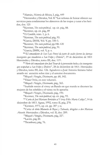 38Alamán, Historia deMéxico, I, pág, 449
39Hernández y Dávalos, Vol. II “Las señoras de Izúcar ofrecen sus
servicios para condimentar los alimentos de las tropas y curar a los heri­
dos, doc. 121
40Kentner, The socio-political, op. cit. pág, 88.
41Kentner, op. cit. pág, 89
42E l Cardillo, núm. 1, p. 6.
43Kentner, The socio-political, pág, 93.
'“García, DHM, Vol. V, pp. 330-5.
45Kentner, The socio-political, pp.106-120
4r’Kentner, The socio-political, pág, 91.
47García, DHM, vol. V, p. x.
48“B/ comandante de San l^uis Potosí daparte de cuálesfueron lasfuerzas
insurgentes que invadieron a San Felipey Do/ore/’, 19 de diciembre de 1811
Hernández y Dávalos, tomo III, doc. 119 .
49“Parte delcomandante donJoséTovardelapersecution hechaa losinsurgentes
que ocupaban a San Felipey Dolores”, 28 de diciembre de 1811. Hernández
y Dávalos, tomo III, doc. 126. Agradezco aJosé Antonio Serrano haber
atraído mi atención sobre éste y el anterior documento.
50Miquel i Vergés, Diccionario, pp. 68, 142.
51Véase Ortiz, en este volumen.
52Miquel i Vergés, Diccionario, pág, 365.
53Iturbide remite al virrey un Bando en que manda se diezmen las
mujeres de los rebeldes y el virrey no lo aprueba
54Miquel i Vergés, Diccionario, pág, 190.
55Kentner, The soáo-political, op. cit. pág, 93.
56“Carta deJoséMariano Beristáin al Virrey Félix María Calleja", 14 de
diciembre de 1813. Agraz, 1992, tomo II, pág, 270.
57Kentner, 1975, op. cit. pp. 207 y ss.
58Cartas de doña Manuela de Rojasy Taboada, dirigidas a don Mariano
Abasolo. Hernández y Dávalos, vol. II, doc. 209.
59Miquel i Vergés, Diccionario, pág, 227.
60Lavrín, pág 20.
61Tecanhuey, pág, 76.
40
 
