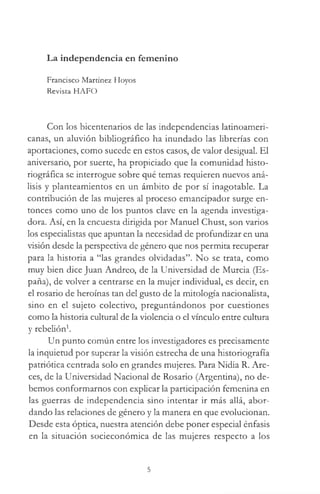 La independencia en femenino
Francisco Martínez Hoyos
Revista HAFO
Con los bicentenarios de las independencias latinoameri­
canas, un aluvión bibliográfico ha inundado las librerías con
aportaciones, como sucede en estos casos, de valor desigual. El
aniversario, por suerte, ha propiciado que la comunidad histo-
riográfica se interrogue sobre qué temas requieren nuevos aná­
lisis y planteamientos en un ámbito de por sí inagotable. La
contribución de las mujeres al proceso emancipador surge en­
tonces como uno de los puntos clave en la agenda investiga­
dora. Así, en la encuesta dirigida por Manuel Chust, son varios
los especialistas que apuntan la necesidad de profundizar en una
visión desde la perspectiva de género que nos permita recuperar
para la historia a “las grandes olvidadas”. No se trata, como
muy bien dice Juan Andreo, de la Universidad de Murcia (Es­
paña), de volver a centrarse en la mujer individual, es decir, en
el rosario de heroínas tan del gusto de la mitología nacionalista,
sino en el sujeto colectivo, preguntándonos por cuestiones
como la historia cultural de la violencia o el vínculo entre cultura
y rebelión1.
Un punto común entre los investigadores es precisamente
la inquietud por superar la visión estrecha de una historiografía
patriótica centrada solo en grandes mujeres. Para Nidia R. Are-
ces, de la Universidad Nacional de Rosario (Argentina), no de­
bemos conformarnos con explicar la participación femenina en
las guerras de independencia sino intentar ir más allá, abor­
dando las relaciones de género y la manera en que evolucionan.
Desde esta óptica, nuestra atención debe poner especial énfasis
en la situación socieconómica de las mujeres respecto a los
5
 