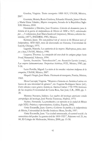 Guzmán, Moisés, Rosío Córdova, Eduardo Miranda,Jaime Olveda
y María Elena Valadez, Mujeres insurgentes, Senado de la República/Siglo
XXI México, 2010.
Hernández y Dávalos, Juan Evaristo. Colección de documentospara la
historia de la guerra de independencia de México de 1808 a 1821, coleccionados
por. ..,5 volúmenes, José María Sandoval (impresor), México, edición fac-
similar, (1877), INEHRM, 1985, México.
Kentner, Janet. The socio-politicalrole of women in the Mexican wars of
Independence, 1810-1821, tesis de doctorado en Historia, Universidad de
Loyola, Chicago, 1975.
Lagarde, Marcela. Los cautiveriosdelas mujeres. Madresposas,putas, mon­
ja sy locas, UNAM, México, 1990.
Laqueur, Thomas. La concepción delsexo desde los antiguosgriegos hasta
Freud, Manantial, Valencia, 1994.
Lavrin, Asunción. “Introducción”, en: Asunción Lavrin (comp.),
Las mujeres latinoamericanas. Perspectivas históricas, FCE, México, 1985, pp.
9-31.
León Portilla, Miguel. Im visión de los vencidos: relaciones indígenas de la
conquista, UNAM, México, 2007.
Miquel i Vergés,José María. Diccionario deinsurgentes, Porrúa, México,
1969.
Mora Carvajal, Virginia. “Mujeres e historia en América Latina: en
busca de una identidad de género”, en: Eugenia Rodríguez Sáenz (ed.),
Entre silenciosy voces:género e historia enAmérica Central, 1750-1990, Instituto
de las mujeres/Universidad de Costa Rica, San José, C.R., 2000, pp. 1-
20.
Moreno Navarro, Isidoro. Los cuadros del mestizaje americano: estudio
antropológico delmestizaje,José Porrúa Turanzas, Madrid, 1973.
Nuñez, Fernanda. La prostitucióny su represión en la ciudad de México
(siglo XIX). Prácticasy representaciones, Gedisa, España, 2002.
Ortiz Escamilla, Juan. Guerray Gobierno: lospueblosy la independencia
deMéxico, Universidad de Sevilla-Instituto Mora, Sevilla, 1997.
Ortiz Escamilla, Juan. “La ciudad amenazada, el control social y la
autocrítica del poder. La guerra civil de 1810-1921”, Relacionesvol. 21, no.
84, El Colegio de Michoacán, México, 2000, pp. 15-58.
Guedea, Virginia. Textos insurgentes 1808-1821, UNAM, México,
2007.
42
 
