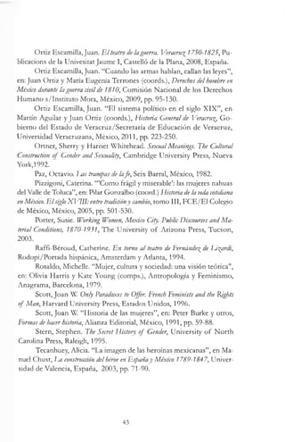 Ortiz Escamilla, Juan. HIteatro de laguerra. Veracru%1750-1825, Pu­
blications de la Univesitat Jaume I, Castelló de la Plana, 2008, España.
Ortiz Escamilla, Juan. “Cuando las armas hablan, callan las leyes”,
en: Juan Ortiz y María Eugenia Terrones (coords.), Derechos delhombre en
México durante la guerra civilde 1810, Comisión Nacional de los Derechos
Humano s/Instituto Mora, México, 2009, pp. 95-130.
Ortiz Escamilla, Juan. “El sistema político en el siglo X IX ”, en
Martín Aguilar y Juan Ortiz (coords.), Historia General de Veracru% G o­
bierno del Estado de Veracruz/Secretaría de Educación de Veracruz,
Universidad Veracruzana, México, 2011, pp. 223-250.
Ortner, Sherry y Harriet Whitehead. SexualMeanings. The Cultural
Construction of Gender and Sexuality, Cambridge University Press, Nueva
York,1992.
Paz, Octavio. Im s trampas de lafe, Seix Barral, México, 1982.
Pizzigoni, Caterina. “’Como frágil y miserable’: las mujeres nahuas
del Valle de Toluca”, en: Pilar Gonzalbo (coord.) Historia de la inda cotidiana
enMéxico. E lsiglo X]/1II: entre tradicióny cambio, tomo III, FCE/E1 Colegio
de México, México, 2005, pp. 501-530.
Porter, Susie. Working Women, Mexico City. Public Discourses and Ma­
terial Conditions, 1870-1931, The University o f Arizona Press, Tucson,
2003.
Raffi-Béroud, Catherine. En torno al teatro de Fernández de Li^ardi,
Rodopi/Portada hispánica, Amsterdam y Atlanta, 1994.
Rosaldo, Michelle. “Mujer, cultura y sociedad: una visión teórica",
en: Olivia Harris y Kate Young (comps.), Antropología y Feminismo,
Anagrama, Barcelona, 1979.
Scott, Joan W Only Paradoxes to Offer. French Feminists and the Rights
of Man, Harvard University Press, Estados Unidos, 1996.
Scott, Joan W. “Historia de las mujeres”, en: Peter Burke y otros,
For/nas de hacerhistoria, Alianza Editorial, México, 1991, pp. 59-88.
Stern, Stephen. The Secret History of Gender, University o f North
Carolina Press, Raleigh, 1995.
Tecanhuey, Alicia. “La imagen de las heroínas mexicanas”, en Ma­
nuel Chust, m construcción delhéroe enEspañay México 1789-1847, Univer­
sidad de Valencia, España, 2003, pp. 71-90.
43
 