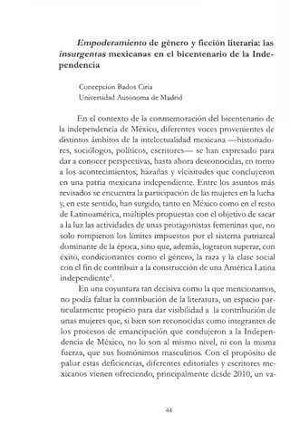 Empoderamiento de género y ficción literaria: las
insurgentas mexicanas en el bicentenario de la Inde­
pendencia
Concepción Bados Ciria
Universidad Autónoma de Madrid
En el contexto de la conmemoración del bicentenario de
la independencia de México, diferentes voces provenientes de
disdntos ámbitos de la intelectualidad mexicana —historiado­
res, sociólogos, políticos, escritores— se han expresado para
dar a conocer perspectivas, hasta ahora desconocidas, en torno
a los acontecimientos, hazañas y vicisitudes que concluyeron
en una patria mexicana independiente. Entre los asuntos más
revisados se encuentra la participación de las mujeres en la lucha
y, en este sentido, han surgido, tanto en México como en el resto
de Latinoamérica, múltiples propuestas con el objetivo de sacar
a la luz las actividades de unas protagonistas femeninas que, no
solo rompieron los límites impuestos por el sistema patriarcal
dominante de la época, sino que, además, lograron superar, con
éxito, condicionantes como el género, la raza y la clase social
con el fin de contribuir a la construcción de una América Latina
independiente1.
En una coyuntura tan decisiva como la que mencionamos,
no podía faltar la contribución de la literatura, un espacio par­
ticularmente propicio para dar visibilidad a la contribución de
unas mujeres que, si bien son reconocidas como integrantes de
los procesos de emancipación que condujeron a la Indepen­
dencia de México, no lo son al mismo nivel, ni con la misma
fuerza, que sus homónimos masculinos. Con el propósito de
paliar estas deficiencias, diferentes editoriales y escritores me­
xicanos vienen ofreciendo, principalmente desde 2010, un va-
44
 
