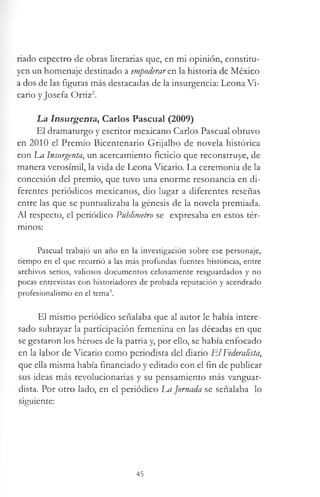 riado espectro de obras literarias que, en mi opinión, constitu­
yen un homenaje destinado a empoderare.n la historia de México
a dos de las figuras más destacadas de la insurgencia: Leona Vi­
cario y Josefa Ortiz2.
La Insurgents, Carlos Pascual (2009)
El dramaturgo y escritor mexicano Carlos Pascual obtuvo
en 2010 el Premio Bicentenario Grijalbo de novela histórica
con La Insurgenta, un acercamiento ficticio que reconstruye, de
manera verosímil, la vida de Leona Vicario. La ceremonia de la
concesión del premio, que tuvo una enorme resonancia en di­
ferentes periódicos mexicanos, dio lugar a diferentes reseñas
entre las que se puntualizaba la génesis de la novela premiada.
Al respecto, el periódico Vublimetro se expresaba en estos tér­
minos:
Pascual trabajó un año en la investigación sobre ese personaje,
tiempo en el que recurrió a las más profundas fuentes históricas, entre
archivos serios, valiosos documentos celosamente resguardados y no
pocas entrevistas con historiadores de probada reputación y acendrado
profesionalismo en el tema3.
El mismo periódico señalaba que al autor le había intere­
sado subrayar la participación femenina en las décadas en que
se gestaron los héroes de la patria y, por ello, se había enfocado
en la labor de Vicario como periodista del diario ElFederalista,
que ella misma había financiado y editado con el fin de publicar
sus ideas más revolucionarias y su pensamiento más vanguar­
dista. Por otro lado, en el periódico La Jornada se señalaba lo
siguiente:
45
 
