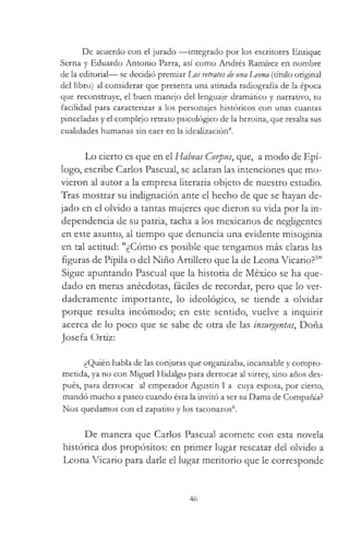 De acuerdo con el jurado — integrado por los escritores Enrique
Serna y Eduardo Antonio Parra, así como Andrés Ramírez en nombre
de la editorial— se decidió premiar Los retratos de una J^eona (título original
del libro) al considerar que presenta una atinada radiografía de la época
que reconstruye, el buen manejo del lenguaje dramático y narrativo, su
facilidad para caracterizar a los personajes históricos con unas cuantas
pinceladas y el complejo retrato psicológico de la heroína, que resalta sus
cualidades humanas sin caer en la idealización4.
Lo cierto es que en el Habeas Corpus, que, a modo de Epí­
logo, escribe Carlos Pascual, se aclaran las intenciones que mo­
vieron al autor a la empresa literaria objeto de nuestro estudio.
Tras mostrar su indignación ante el hecho de que se hayan de­
jado en el olvido a tantas mujeres que dieron su vida por la in­
dependencia de su patria, tacha a los mexicanos de negligentes
en este asunto, al tiempo que denuncia una evidente misoginia
en tal actitud: "¿Cómo es posible que tengamos más claras las
figuras de Pipila o del Niño Artillero que la de Leona Vicario?5"
Sigue apuntando Pascual que la historia de México se ha que­
dado en meras anécdotas, fáciles de recordar, pero que lo ver­
daderamente importante, lo ideológico, se tiende a olvidar
porque resulta incómodo; en este sentido, vuelve a inquirir
acerca de lo poco que se sabe de otra de las insurgentas, Doña
Josefa Ortiz:
¿Quién habla de las conjuras que organizaba, incansable y compro­
metida, ya no con Miguel Hidalgo para derrocar al virrey, sino años des­
pués, para derrocar al emperador Agustín I a cuya esposa, por cierto,
mandó mucho a paseo cuando ésta la invitó a ser su Dama de Compañía?
Nos quedamos con el zapatito y los taconazos6.
De manera que Carlos Pascual acomete con esta novela
histórica dos propósitos: en primer lugar rescatar del olvido a
Leona Vicario para darle el lugar meritorio que le corresponde
46
 