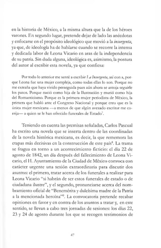 en la historia de México, a la misma altura que la de los héroes
varones. En segundo lugar, pretende dejar de lado las anécdotas
y enfocarse en el propósito ideológico que movió a la insurgenta,
ya que, de ideología ha de hablarse cuando se recorre la intensa
y dedicada labor de Leona Vicario en aras de la independencia
de su patria. Sin duda alguna, ideológica es, asimismo, la postura
del autor al escribir esta novela, ya que confiesa:
Por todo lo anterior me senté a escribir Jm Insurgenta, así con a, por­
que Leona fue una mujer compleja, como todas ellas lo son. Porque no
me extraña que haya vivido perseguida pues aún ahora se antoja seguirle
los pasos. Porque nació como hija de la Ilustración y murió como hija
del Romanticismo. Porque es la primera mujer periodista de México, la
primera que habló ante el Congreso Nacional y porque creo que es la
única mujer mexicana — a menos de que algún avezado escritor me co­
rrija— a quien se le han ofrecido funerales de Estado7.
Teniendo en cuenta las premisas señaladas, Carlos Pascual
ha escrito una novela que se inserta dentro de las coordinadas
de la novela histórica mexicana, es decir, la que rememora las
etapas más decisivas en la construcción de este país8. La trama
se fragua en torno a un acontecimiento ficticio: el día 22 de
agosto de 1842, un día después del fallecimiento de Leona Vi­
cario, el H. Ayuntamiento de la Ciudad de México convoca con
carácter urgente una sesión extraordinaria para discutir dos
asuntos: el primero, tratar acerca de los funerales a realizar para
Leona Vicario “si habrán de ser estos funerales de estado o de
ciudadana ilustre”, y el segundo, pronunciarse acerca del nom­
bramiento oficial de “Benemérita y dulcísima madre de la Patria
a la mencionada heroína”9. La convocatoria pretende recabar
opiniones en favor y en contra de los asuntos a tratar y, en este
sentido, se llevan a cabo tres jornadas de sesiones: los días 22,
23 y 24 de agosto durante los que se recogen testimonios de
47
 