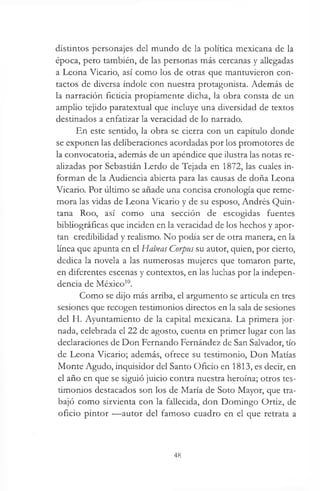 distintos personajes del mundo de la política mexicana de la
época, pero también, de las personas más cercanas y allegadas
a Leona Vicario, así como los de otras que mantuvieron con­
tactos de diversa índole con nuestra protagonista. Además de
la narración ficticia propiamente dicha, la obra consta de un
amplio tejido paratextual que incluye una diversidad de textos
destinados a enfatizar la veracidad de lo narrado.
En este sentido, la obra se cierra con un capítulo donde
se exponen las deliberaciones acordadas por los promotores de
la convocatoria, además de un apéndice que ilustra las notas re­
alizadas por Sebastián Lerdo de Tejada en 1872, las cuales in­
forman de la Audiencia abierta para las causas de doña Leona
Vicario. Por úlúmo se añade una concisa cronología que reme­
mora las vidas de Leona Vicario y de su esposo, Andrés Quin­
tana Roo, así como una sección de escogidas fuentes
bibliográficas que inciden en la veracidad de los hechos y apor­
tan credibilidad y realismo. No podía ser de otra manera, en la
línea que apunta en el Habeas Corpus su autor, quien, por cierto,
dedica la novela a las numerosas mujeres que tomaron parte,
en diferentes escenas y contextos, en las luchas por la indepen­
dencia de México10.
Como se dijo más arriba, el argumento se articula en tres
sesiones que recogen testimonios directos en la sala de sesiones
del H. Ayuntamiento de la capital mexicana. La primera jor­
nada, celebrada el 22 de agosto, cuenta en primer lugar con las
declaraciones de Don Fernando Fernández de San Salvador, tío
de Leona Vicario; además, ofrece su testimonio, Don Matías
Monte Agudo, inquisidor del Santo Oficio en 1813, es decir, en
el año en que se siguió juicio contra nuestra heroína; otros tes­
timonios destacados son los de María de Soto Mayor, que tra­
bajó como sirvienta con la fallecida, don Domingo Ortiz, de
oficio pintor —autor del famoso cuadro en el que retrata a
48
 