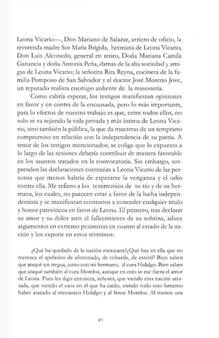 Leona Vicario—, Don Mariano de Salazar, arriero de oficio, la
reverenda madre Sor María Brígida, hermana de Leona Vicario,
Don Luis Alconedo, general en retiro, Doña Mariana Camila
Ganancia y doña Antonia Peña, damas de la alta sociedad y ami­
gas de Leona Vicario; la señorita Rita Reyna, cocinera de la fa­
milia Pomposo de San Salvador y el doctor José Moreno Jove,
un reputado realista enemigo ardiente de la masonería.
Como cabría esperar, los testigos manifiestan opiniones
en favor y en contra de la encausada, pero lo más importante,
para lo efectos de nuestro trabajo es que, entre todos ellos, no
solo se va tejiendo la vida privada y más íntima de Leona Vica­
rio, sino también la pública, la que da muestras de un temprano
compromiso en relación con la independencia de su patria. A
tenor de los testigos mencionados, se colige que lo expuesto a
lo largo de las sesiones debería contribuir de manera favorable
en los asuntos tratados en la convocatoria. Sin embargo, sor­
prenden las declaraciones contrarias a Leona Vicario de las per­
sonas que menos habría de esperarse la venganza y el odio
contra ella. Me refiero a los testimonios de su tío y de su her­
mana, los cuales, no parecen estar a favor de la lucha indepen-
dentista y se manifiestan contrarios a conceder cualquier título
y honor patrióticos en favor de Leona. El primero, tras declarar
su amor y su dolor ante el fallecimiento de su sobrina, aduce
argumentos en extremo pesimistas en cuanto al estado de la na­
ción y los expone en estos términos:
¿Qué ha quedado de la nación mexicana?¿Qué hay en ella que no
merezca el apelativo de afeminado, de cobarde, de estéril? Bien saben
que ataqué sin tregua, junto con mi hermano, al cura Hidalgo. Bien saben
que ataqué también al cura Morelos, aunque en esto se me fuera el amor
de Leona. Pues les digo entonces, señores, que viendo esta nación arra­
sada, que viendo el caos en el que ha caído, viendo todo esto lamento
haber atacado al mesiánico Hidalgo y al feroz Morelos. Al menos una
49
 