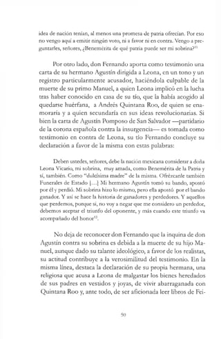 idea de nación tenían, al menos una promesa de patria ofrecían. Por eso
no vengo aquí a emitir ningún voto, ni a favor ni en contra. Vengo a pre­
guntarles, señores, ¿Benemérita de qué patria puede ser mi sobrina?11
Por otro lado, don Fernando aporta como testimonio una
carta de su hermano Agustín dirigida a Leona, en un tono y un
registro particularmente acusador, haciéndola culpable de la
muerte de su primo Manuel, a quien Leona implicó en la lucha
tras haber conocido en casa de su tío, que la había acogido al
quedarse huérfana, a Andrés Quintana Roo, de quien se ena­
moraría y a quien secundaría en sus ideas revolucionarias. Si
bien la carta de Agustín Pomposo de San Salvador —partidario
de la corona española contra la insurgencia— es tomada como
testimonio en contra de Leona, su tío Fernando concluye su
declaración a favor de la misma con estas palabras:
Deben ustedes, señores, debe la nación mexicana considerar a doña
Leona Vicario, mi sobrina, muy amada, como Benemérita de la Patria y
sí, también. Como “dulcísima madre” de la misma. Ofrézcanle también
Funerales de Estado [...] Mi hermano Agustín tomó su bando, apostó
por él y perdió. Mi sobrina hizo lo mismo, pero ella apostó por el bando
ganador. Y así se hace la historia de ganadores y perdedores. Y aquellos
que perdemos, porque sí, no voy a negar que me considero un perdedor,
debemos aceptar el triunfo del oponente, y más cuando este triunfo va
acompañado del honor12.
No deja de reconocer don Fernando que la inquina de don
Agustín contra su sobrina es debida a la muerte de su hijo Ma­
nuel, aunque dado su talante ideológico, a favor de los realistas,
su actitud contribuye a la verosimilitud del testimonio. En la
misma línea, destaca la declaración de su propia hermana, una
religiosa que acusa a Leona de malgastar los bienes heredados
de sus padres en vestidos y joyas, de vivir abarraganada con
Quintana Roo y, ante todo, de ser aficionada leer libros de Fei-
50
 