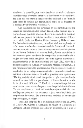 hombres. La cuestión, por tanto, estribaría en analizar elemen­
tos tales como creencias, prácticas o los elementos de continui­
dad que existen entre la vieja sociedad colonial y las “nuevas
corrientes de cambio que reevalúan el papel de las mujeres en
la sociedad y el universo relacional”2.
Aún queda mucho por investigar en este sentido, pero, por
suerte, en los últimos años se han dado a la luz valiosas aporta­
ciones. No es cuestión ahora de hacer un estado de la cuestión
exhaustivo, pero sí de señalar dos libros importantes. El pri­
mero, el de Catherine Davies, Claire Brewster y Hillary Owen.
En South American Independence, estas historiadoras anglosajonas
reflexionaron sobre la construcción de la feminidad, llamando
nuestra atención sobre el pensamiento, en cuestiones de género,
de un Simón Bolívar o un Andrés Bello, figuras estudiadas de
mil maneras pero no desde la perspectiva de su visión de la
mujer. Por otra parte, arrojaron luz sobre algunas escritoras la­
tinoamericanas de la primera mitad del siglo XIX, caso de la
colombiana Josefa Acevedo y la chilena Mercedes Marin, hasta
ese momento bastante ignoradas. Su conclusión acerca de los
resultados de las independencias, desde el punto de vista de sus
artífices latinoamericanas, no refleja precisamente optimismo:
“During and after independence, political right continued to be
denied to over half the population of Latin America on the
basis of sexual difference”3. Es decir, la revolución política se
detuvo exactamente ante las puertas de los prejuicios machistas.
Tal vez se valorara la contribución de las mujeres a la lucha con­
tra España, pero, una vez alcanzada la paz, ya no hacía falta que
empuñaran la espada. Era el momento enviarlas de vuelta a su
espacio lógico, el hogar.
Tres años después de la publicación de su obra, en 2009,
el CEMHAL (Centro de Estudios la Mujer en la Historia de
América Latina) organizó en Lima un congreso, en el que se
6
 