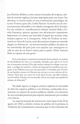 joo, Fénelon, Buffon y otros autores ilustrados de la época, ade­
más de novelas inglesas, lecturas impropias para una mujer. No
obstante, la novela incide en una construcción psicológica de
Leona Vicario y para ello, Carlos Pascual ha hecho uso de cier­
tos personajes favorables a los ideales insurgentes de la heroína.
En este sentido se manifiestan las señoras Antonia Peña y Ca­
mila Ganancia, quienes aportan una información sumamente
importante en cuanto que descubre el papel que muchas otras
mujeres jugaron en la insurgencia. Antes de finalizar su testi­
monio en favor de Leona, estas dos mujeres emiten un rotundo
alegato en defensa de un reconocimiento público de parte de
las autoridades del país para con aquellas que arriesgaron su
vida en aras de un futuro mejor para la patria. Doña Antonia
Peña se expresa de esta guisa:
Si en otras épocas y naciones la actuación de las mujeres en asuntos
de trascendencia ha sido y es respetado, valorado, ¿por qué no lo ha de
ser en esta patria nuestra? ¿Por qué insisten señores en relegar a sus mu­
jeres a un lugar de sombras y olvido, sin importar los sacrificios, las con­
gojas, ni las brillantes luces que han aportado? Un hombre, por el hecho
de ser hombre, pasará a la Historia tan solo por un acto mínimo de he­
roísmo. Tiene que ser, como fue la de doña Leona, una labor titánica,
una de toda la vida para ser reconocida. ¡Tiene una mujer que igualar los
trabajos de Hércules!13
Sin duda alguna, el alegato anterior explícita la necesidad
de abrir los espacios públicos a las féminas, condenadas al os­
tracismo en materia de asuntos públicos debido a la existencia
de una sociedad patriarcal preocupada únicamente por ensalzar
a los héroes.
La segunda jornada de testimonios tiene lugar el día 23 de
agosto de 1842 y, debido al éxito de público de la primera, la
Audiencia del Ayuntamiento comunica que se han colocado tres
51
 