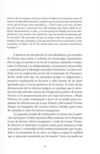 orificios de las mujeres, sea el que fuere el objeto o la causa por quien lo
hacen, son más desinteresados, y parece que no buscan más recompensa
de los que la de que sean aceptados [...] Por lo que a mí toca, sé decir
que mis acciones y opiniones han sido siempre muy libres, nadie ha in­
fluido absolutamente en ellas, y en este punto he obrado con total inde­
pendencia y sin atender a las opiniones que han tenido las personas que
he estimado. Me persuado de que así serán todas las mujeres, excep­
tuando a las muy estúpidas, y a las que por efecto de su educación hayan
contraído un hábito servil. De ambas clases hay también muchísimos
hombres14.
A destacar en este párrafo el tono desafiante y provocador
de Vicario, que resiste y enfrenta los estereotipos patriarcales;
ella se erige en portavoz de las de su género, alabando virtudes
como la libertad y la independencia, escasamente reconocidas
y aceptadas por la ideología masculina dominante. La carta con­
cluye con la explicación acerca de la hacienda de Ocotepec,
donde acalla todo tipo de calumnias porque su adquisición y
posterior explotación se llevaron a cabo dentro de las leyes
aprobadas por el nuevo gobierno de la nación. A tenor de las
declaraciones de los últimos testigos, se concluye que la infor­
mación más relevante acerca del compromiso político de Leona
Vicario es la proporcionada por sus hijas Genoveva y María
Dolores, las cuales testimonian a favor de su madre para con­
tradecir las afirmaciones de Lucas Alamán y del coronel Vicente
Vargas, un integrante del ejercito realista vencido, quien trata
de cobardes a todos los héroes insurgentes.
La segunda jornada de testimonios se cierra con la apari­
ción del propio Andrés Quintana Roo, ministro de la Suprema
Corte de Justicia, héroe insurgente y viudo de Leona Vicario.
Su discurso es dramático en grado sumo, pues muestra su lado
más íntimo y vulnerable: el del hombre enamorado que ha per­
dido a la compañera de su vida y se niega a aceptar la realidad
que se presenta oscurecida por la muerte. Como no podía ser
53
 