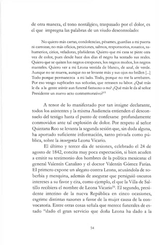 de otra manera, el tono nostálgico, traspasado por el dolor, es
el que impregna las palabras de un viudo desconsolado:
No quiero más cartas, condolencias, pésames, guardias a mi puerta
ni carrozas; no más oficios, peticiones, salmos, responsorios, rosarios, sa­
humerios, cirios, veladoras, plañideras. Quiero que mi casa se pinte otra
vez de color, pues desde hace dos días el negro ha sentado sus reales.
Quiero que se quiten los negros crespones, los negros moños, los negros
manteles. Quiero ver a mi Leona vestida de blanco, de azul, de verde.
Aunque no se mueva, aunque no se levante más y sus ojos no brillen [...]
Todo porque permanezca a mi lado. Todo, porque no me la arrebaten.
Por eso vengo suplicarles sus señorías, que retrasen su labor. ¿Qué más
le da a la gente asistir aun funeral fastuoso o no? ¿Qué más le da al señor
Presidente un nuevo acto conmemorativo?15
A tenor de lo manifestado por tan insigne declarante,
todos los asistentes y la misma Audiencia entienden el descon­
suelo del testigo hasta el punto de confesarse profundamente
conmovidos ante tal explosión de dolor. Por respeto al señor
Quintana Roo se levanta la segunda sesión que, sin duda alguna,
ha aportado suficiente información, tanto privada como pú­
blica, sobre la insurgenta Leona Vicario.
El último y tercer día de sesiones, celebrado el 24 de
agosto de 1842, concita muy poca expectación, si bien acuden
a emitir su testimonio dos hombres de la política mexicana: el
general Valentín Canalizo y el doctor Valentín Gómez Farías.
El primero expone un alegato contra Leona, acusándola de so­
berbia y mezquina, además de asegurar que persiguió oscuros
intereses a su favor y cita, como ejemplo, el que la Villa de Sal­
tillo recibiera el nombre de Leona Vicario16. El segundo, presi­
dente interino de la nueva República en cinco ocasiones,
esgrime distintas razones a favor de la mujer causa de la con­
vocatoria. Entre otras cosas señala que merece funerales de es­
tado “dado el gran servicio que doña Leona ha dado a la
54
 