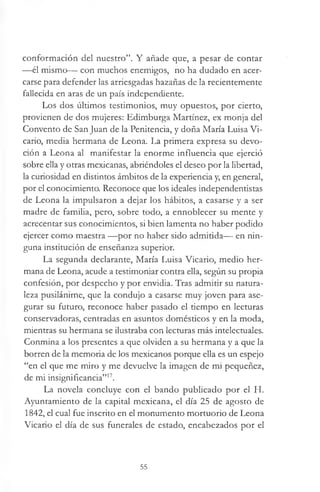 conformación del nuestro”. Y añade que, a pesar de contar
—él mismo— con muchos enemigos, no ha dudado en acer­
carse para defender las arriesgadas hazañas de la recientemente
fallecida en aras de un país independiente.
Los dos últimos testimonios, muy opuestos, por cierto,
provienen de dos mujeres: Edimburga Martínez, ex monja del
Convento de San Juan de la Penitencia, y doña María Luisa Vi­
cario, media hermana de Leona. La primera expresa su devo­
ción a Leona al manifestar la enorme influencia que ejerció
sobre ella y otras mexicanas, abriéndoles el deseo por la libertad,
la curiosidad en distintos ámbitos de la experiencia y, en general,
por el conocimiento. Reconoce que los ideales independentistas
de Leona la impulsaron a dejar los hábitos, a casarse y a ser
madre de familia, pero, sobre todo, a ennoblecer su mente y
acrecentar sus conocimientos, si bien lamenta no haber podido
ejercer como maestra —por no haber sido admitida— en nin­
guna institución de enseñanza superior.
La segunda declarante, María Luisa Vicario, medio her­
mana de Leona, acude a testimoniar contra ella, según su propia
confesión, por despecho y por envidia. Tras admitir su natura­
leza pusilánime, que la condujo a casarse muy joven para ase­
gurar su futuro, reconoce haber pasado el tiempo en lecturas
conservadoras, centradas en asuntos domésticos y en la moda,
mientras su hermana se ilustraba con lecturas más intelectuales.
Conmina a los presentes a que olviden a su hermana y a que la
borren de la memoria de los mexicanos porque ella es un espejo
“en el que me miro y me devuelve la imagen de mi pequeñez,
de mi insignificancia”17.
La novela concluye con el bando publicado por el H.
Ayuntamiento de la capital mexicana, el día 25 de agosto de
1842, el cual fue inscrito en el monumento mortuorio de Leona
Vicario el día de sus funerales de estado, encabezados por el
55
 