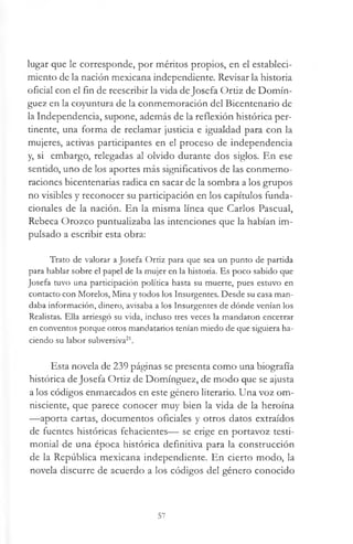 lugar que le corresponde, por méritos propios, en el estableci­
miento de la nación mexicana independiente. Revisar la historia
oficial con el fin de reescribir la vida de Josefa Ortiz de Domín­
guez en la coyuntura de la conmemoración del Bicentenario de
la Independencia, supone, además de la reflexión histórica per­
tinente, una forma de reclamar justicia e igualdad para con la
mujeres, activas participantes en el proceso de independencia
y, si embargo, relegadas al olvido durante dos siglos. En ese
sentido, uno de los aportes más significativos de las conmemo­
raciones bicentenarias radica en sacar de la sombra a los grupos
no visibles y reconocer su participación en los capítulos funda­
cionales de la nación. En la misma línea que Carlos Pascual,
Rebeca Orozco puntualizaba las intenciones que la habían im­
pulsado a escribir esta obra:
Trato de valorar a Josefa Ortiz para que sea un punto de partida
para hablar sobre el papel de la mujer en la historia. Es poco sabido que
Josefa tuvo una participación política hasta su muerte, pues estuvo en
contacto con Morelos, Mina y todos los Insurgentes. Desde su casa man­
daba información, dinero, avisaba a los Insurgentes de dónde venían los
Realistas. Ella arriesgó su vida, incluso tres veces la mandaron encerrar
en conventos porque otros mandatarios tenían miedo de que siguiera ha­
ciendo su labor subversiva21.
Esta novela de 239 páginas se presenta como una biografía
histórica deJosefa Ortiz de Domínguez, de modo que se ajusta
a los códigos enmarcados en este género literario. Una voz om­
nisciente, que parece conocer muy bien la vida de la heroína
—aporta cartas, documentos oficiales y otros datos extraídos
de fuentes históricas fehacientes— se erige en portavoz testi­
monial de una época histórica definitiva para la construcción
de la República mexicana independiente. En cierto modo, la
novela discurre de acuerdo a los códigos del género conocido
57
 
