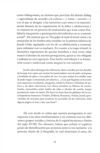 como bildungsrornan, un término que proviene del alemán bildung
—aprendizaje de acuerdo a la cultura— y román —novela— y
con el que se designa a las narrativas cuyo tema es la represen­
tación literaria de las experiencias de la niñez y adolescencia y
su impacto en un proceso de maduración que tiene como fina­
lidad la integración y participación del individuo en su contexto
social22. De manera que en Tresgolpes de tacón el lector asiste a la
evocación de los hechos más notables en la primera infancia de
Josefa Ortiz, siguiendo con los de su adolescencia y juventud,
para culminar con su madurez. En cuanto a la etapa infantil, la
dramática experiencia de quedar huérfana a muy corta edad
marcó el destino de nuestra protagonista, quien se vio obligada
a trabajar en una cigarrería. Este hecho contribuyó a su forma­
ción social e intelectual, como asegura la voz narrativa:
Josefa sabía distinguir las diferentes clases sociales por los detalles
de la ropa. Las capas que vestían los peninsulares eran de paño azul grana
y bordadas de plata o con galón de oro. Las que usaban los criollos eran
de paño negro o encarnado, sin adorno [...] Los que llegaban en la noche
eran maestros, estudiantes, abogados, médicos, libreros. Hablaban de po­
lítica y de ideas subversivas. Los libros entraban en México de contra­
bando, escondidos entre fardos de telas o churlas de canela, Luego
pasaban de mano en mano. De boca en boca iban las palabras de los en­
ciclopedistas franceses: Voltaire, Diderot, Rousseau, Volney. Josefa apro­
vechaba las tertulias para acariciar las portadas de las ediciones, abrir
alguna página al azar y leer una frase23.
De este modo se aclara que nuestra protagonista se crió
expuesta a las ideas revolucionarias y en contacto con los dife­
rentes grupos sociales y étnicos de la capital mexicana a finales
del siglo XVIII. No obstante, habría que señalar el explícito
grado de identificación que acontece entre la voz narrativa y la
persona objeto de la biografía, lo cual determina el tono, ob­
58
 