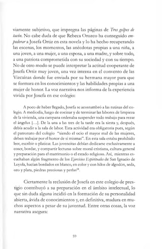 viamente subjetivo, que impregna las páginas de Tres golpes de
tacón. No cabe duda de que Rebeca Orozco ha conseguido em-
poderar aJosefa Ortiz en esta novela y lo ha hecho recuperando
las escenas, los momentos, las anécdotas propias a una niña, a
una joven, a una mujer, a una esposa, a una madre, y sobre todo,
a una patriota comprometida con su sociedad y con su tiempo.
No de otro modo se puede interpretar la actitud cooperante de
Josefa Ortiz muy joven, una vez interna en el convento de las
Vizcaínas donde fue enviada por su hermana mayor para que
se formara en los conocimientos y las habilidades propias a una
mujer de honor. La voz narrativa nos informa de la experiencia
vivida por Josefa en ese colegio:
A poco de haber llegado, Josefa se acostumbró a las rutinas del co­
legio. A mediodía, luego de cocinar y de terminar las labores de limpieza
de la vivienda, una campana ordenaba suspender todo trabajo para rezar
el ángelus [...]. De la una a las tres de la tarde era la siesta y, después,
debía acudir a la sala de labor. Esta actividad era obligatoria pues, según
el patronato del colegio “siendo el ocio el mayor mal de las mujeres,
deben trabajar por el honor de sí mismas”. En esta sala estaba prohibido
leer, escribir o platicar. Las jovencitas debían dedicarse exclusivamente a
coser, bordar, y compartir lecturas sobre moral cristiana, cultura general
y preparación para el matrimonio o el estado religioso. Así, mientras es­
cuchaban algún fragmento de los Ejercíaos Espirituales de San Ignacio de
Loyola, hacían bordados en blanco, en color y con hilos de algodón, seda,
oro y plata, piedras preciosas y perlas24.
Ciertamente la reclusión de Josefa en este colegio de pres­
tigio contribuyó a su preparación en el ámbito intelectual, lo
que sin duda alguna incidió en la formación de su personalidad
abierta, ávida de conocimientos y, en definitiva, madura en mu­
chos aspectos a pesar de su juventud. Entre otras cosas, la voz
narrativa asegura:
59
 