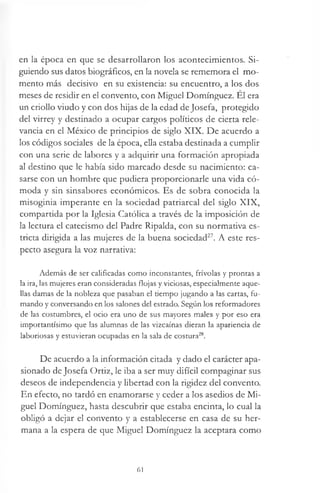en la época en que se desarrollaron los acontecimientos. Si­
guiendo sus datos biográficos, en la novela se rememora el mo­
mento más decisivo en su existencia: su encuentro, a los dos
meses de residir en el convento, con Miguel Domínguez. El era
un criollo viudo y con dos hijas de la edad deJosefa, protegido
del virrey y destinado a ocupar cargos políticos de cierta rele­
vancia en el México de principios de siglo XIX. De acuerdo a
los códigos sociales de la época, ella estaba destinada a cumplir
con una serie de labores y a adquirir una formación apropiada
al destino que le había sido marcado desde su nacimiento: ca­
sarse con un hombre que pudiera proporcionarle una vida có­
moda y sin sinsabores económicos. Es de sobra conocida la
misoginia imperante en la sociedad patriarcal del siglo XIX,
compartida por la Iglesia Católica a través de la imposición de
la lectura el catecismo del Padre Ripalda, con su normativa es­
tricta dirigida a las mujeres de la buena sociedad27. A este res­
pecto asegura la voz narrativa:
Además de ser calificadas como inconstantes, frívolas y prontas a
la ira, las mujeres eran consideradas flojas y viciosas, especialmente aque­
llas damas de la nobleza que pasaban el tiempo jugando a las cartas, fu­
mando y conversando en los salones del estrado. Según los reformadores
de las costumbres, el ocio era uno de sus mayores males y por eso era
importantísimo que las alumnas de las vizcaínas dieran la apariencia de
laboriosas y estuvieran ocupadas en la sala de costura28.
De acuerdo a la información citada y dado el carácter apa­
sionado de Josefa Ortiz, le iba a ser muy difícil compaginar sus
deseos de independencia y libertad con la rigidez del convento.
En efecto, no tardó en enamorarse y ceder a los asedios de Mi­
guel Domínguez, hasta descubrir que estaba encinta, lo cual la
obligó a dejar el convento y a establecerse en casa de su her­
mana a la espera de que Miguel Domínguez la aceptara como
61
 