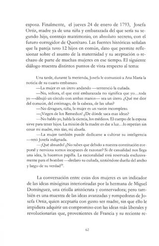 esposa. Finalmente, el jueves 24 de enero de 1793, Josefa
Ordz, madre ya de una niña y embarazada del que sería su se­
gundo hijo, contrajo matrimonio, en absoluto secreto, con el
futuro corregidor de Querétaro. Las fuentes históricas señalan
que la pareja tuvo 12 hijos en común, dato que permite refle­
xionar sobre el asunto de la maternidad y su aceptación o re­
chazo de parte de muchas mujeres en ese tiempo. El siguiente
diálogo muestra distintos puntos de vista respecto al tema:
Una tarde, durante la merienda, Josefa le comunicó a Ana María la
noticia de su cuarto embarazo.
— La mujer es un útero andando — sentenció la cuñada.
— No, señora, el que esté embarazada no significa que yo...toda
yo — dibujó un círculo con ambas manos— sea un útero. ¿Qué me dice
del corazón, del estómago, de la cabeza, de las uñas?
— No divagues, niña, la mujer es un varón incompleto.
— ¡Virgen de los Remedios! ¿De dónde saca esas ideas?
-—No hablo yo, habla la ciencia, los médicos. El cuerpo de la esposa
sirve para tener hijos. La misión de la madre es dar a luz...lo repetían sin
cesar mi madre, mis tías, mi abuela.
— La mujer también puede dedicarse a cultivar su inteligencia
— retó Josefa indignada.
— ¡Qué absurdo! ¿No sabes que debido a nuestra constitución cor­
poral y nerviosa somos incapaces de razonar? Si de casualidad nos llega
una idea, la hacemos papilla. La racionalidad está reservada exclusiva­
mente para el hombre — declaró su cuñada, sintiéndose dueña del ancho
y largo de su verdad29.
La conversación entre estas dos mujeres es un indicador
de las ideas misóginas interiorizadas por la hermana de Miguel
Domínguez, una criolla aristócrata y conservadora; pero tam­
bién es una muestra de las ideas avanzadas y rompedoras deJo­
sefa Ortiz, quien aceptaría con gusto ser madre, sin que ello le
impidiera adquirir un compromiso con las ideas más liberales y
revolucionarias que, provenientes de Francia y su reciente re­
62
 